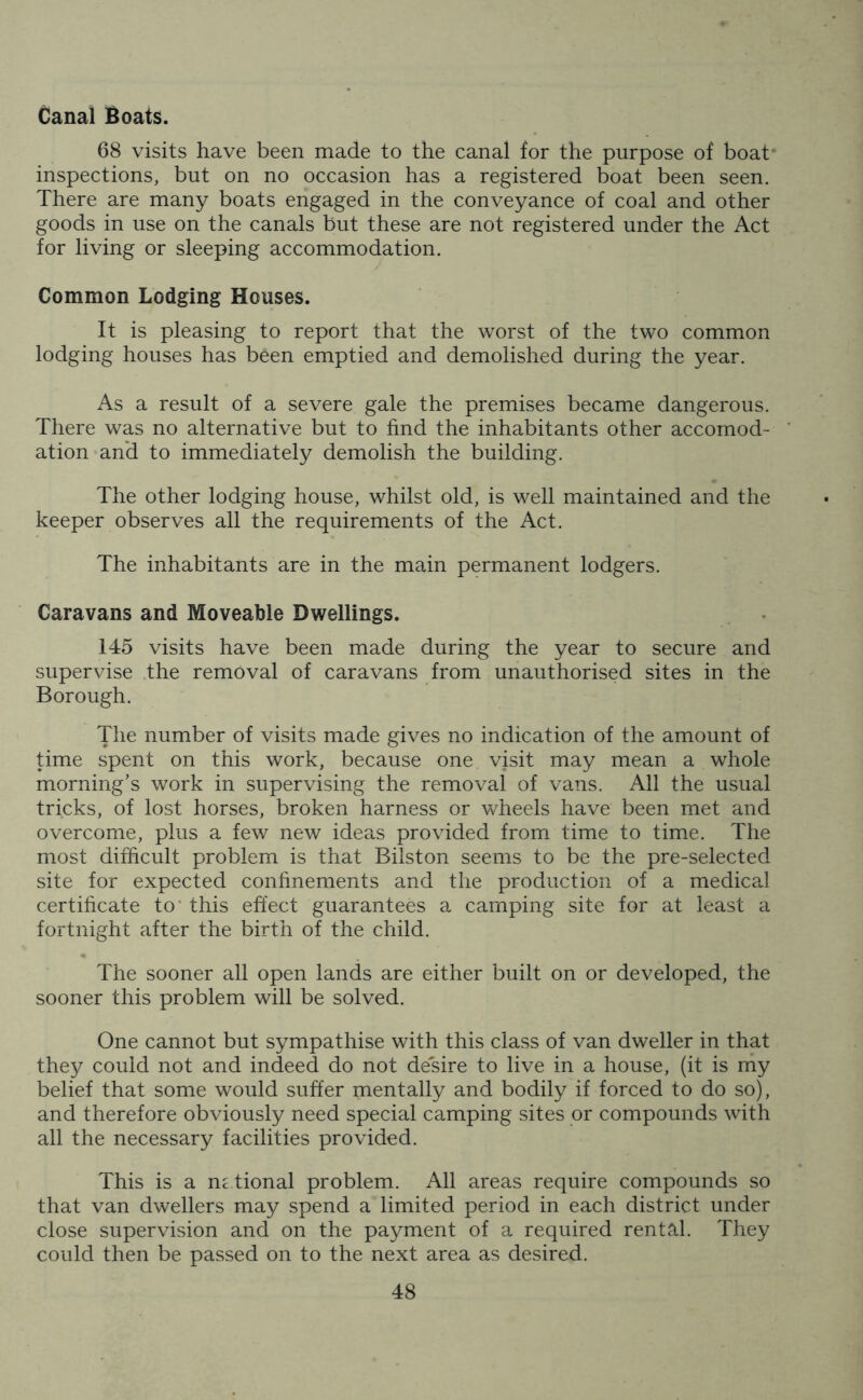 Canal Boats. 68 visits have been made to the canal for the purpose of boat inspections, but on no occasion has a registered boat been seen. There are many boats engaged in the conveyance of coal and other goods in use on the canals but these are not registered under the Act for living or sleeping accommodation. Common Lodging Houses. It is pleasing to report that the worst of the two common lodging houses has been emptied and demolished during the year. As a result of a severe gale the premises became dangerous. There was no alternative but to find the inhabitants other accomod- * ation and to immediately demolish the building. The other lodging house, whilst old, is well maintained and the keeper observes all the requirements of the Act. The inhabitants are in the main permanent lodgers. Caravans and Moveable Dwellings. 145 visits have been made during the year to secure and supervise the removal of caravans from unauthorised sites in the Borough. The number of visits made gives no indication of the amount of time spent on this work, because one visit may mean a whole morning’s work in supervising the removal of vans. All the usual tricks, of lost horses, broken harness or wheels have been met and overcome, plus a few new ideas provided from time to time. The most difficult problem is that Bilston seems to be the pre-selected site for expected confinements and the production of a medical certificate to this effect guarantees a camping site for at least a fortnight after the birth of the child. The sooner all open lands are either built on or developed, the sooner this problem will be solved. One cannot but sympathise with this class of van dweller in that they could not and indeed do not desire to live in a house, (it is my belief that some would suffer mentally and bodily if forced to do so), and therefore obviously need special camping sites or compounds with all the necessary facilities provided. This is a national problem. All areas require compounds so that van dwellers may spend a limited period in each district under close supervision and on the payment of a required rental. They could then be passed on to the next area as desired.