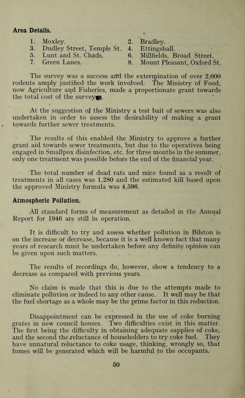 Area Details. 1. Moxley. 3. Dudley Street, Temple St. 5. Lunt and St. Chads. 7. Green Lanes. 2. Bradley. 4. Ettingshall. 6. Millfields, Broad Street. 8. Mount Pleasant, Oxford St. The survey was a success aifd the extermination of over 2,000 rodents amply justified the work involved. The Ministry of Food, now Agriculture and Fisheries, made a proportionate grant towards the total cost of the survey®. At the suggestion of the Ministry a test bait of sewers was also undertaken in order to assess the desirability of making a grant towards further sewer treatments. The results of this enabled the Ministry to approve .a further grant aid towards sewer treatments, but due to the operatives being engaged in Smallpox disinfection, etc. for three months in the summer, only one treatment was possible before the end of the financial year. The total number of dead rats and mice found as a result of treatments in all cases was 1,280 and the estimated kill based upon the approved Ministry formula was 4,596. Atmospheric Pollution. All standard forms of measurement as detailed in the Annual Report for 1946 are still in operation. It is difficult to try and assess whether pollution in Bilston is on the increase or decrease, because it is a well known'fact that many years of research must be undertaken before any definite opinion can be given upon such matters. The results of recordings do, however, show a tendency to a decrease as compared with previous years. No claim is made that this is due to the attempts made to eliminate pollution or indeed to any other cause. It well may be that the fuel shortage as a whole may be the prime factor in this reduction. Disappointment can be expressed in the use of coke burning grates in new council houses. Two difficulties exist in this matter. The first being the difficulty in obtaining adequate supplies of coke, and the second the reluctance of householders to try coke fuel. They have unnatural reluctance to coke usage, thinking, wrongly so, that fumes will be generated which will be harmful to the occupants.