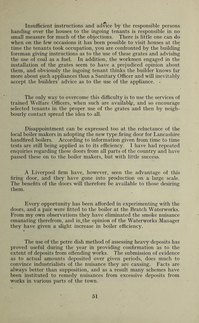Insufficient instructions and advice by the responsible persons handing over the houses to the ingoing tenants is responsible in no small measure for much of the objections. There is little one can do when on the few occasions it has been possible to visit houses at the time the tenants took occupation, you are confronted by the building foreman giving instructions as to the use of these grates and advisihg the use of coal as a fuel. In addition, the workmen engaged in the installation of the grates seem to have a prejudiced opinion about them, and obviously the ingoing tenant thinks the builder knows far more about such appliances than a Sanitary Officer and will inevitably accept the builders’ advice as to the use of the appliance. • The only way to overcome this difficulty is to use the services of trained Welfare Officers, when such are availably, and so encourage selected tenants in the proper, use of the grates and then by neigh- bourly contact spread the idea to all. Disappointment can be expressed too at the reluctance of the local boiler makers in adopting the new type firing door for Lancashire handfired boilers. According to information given from, time to time tests are still being applied as to its efficiency. I have had repeated enquiries regarding these doors from all parts of the country and have passed these on to the boiler makers, but with little success. A Liverpool firm have, however, seen the advantage of this firing door, and they have gone into production on a large scale. The benefits of the doors will therefore be available to those desiring them. Every opportunity has been afforded in experimenting with the doors, and a pair were fitted to the boiler at the Bratch Waterworks. From my own observations they have eliminated the smoke nuisance emanating therefrom, and in,the opinion of the Waterworks Manager they have given a slight increase in boiler efficiency. The use of the petre dish method of assessing heavy deposits has proved useful during the year in providing confirmation as to the extent of deposits from offending works. The submission of evidence as to actual amounts deposited over given periods, does much to convince industrialists of the nuisance they are causing. Facts are always better than supposition, and as a result many schemes have been instituted to remedy nuisances from excessive deposits from works in various parts of the town.