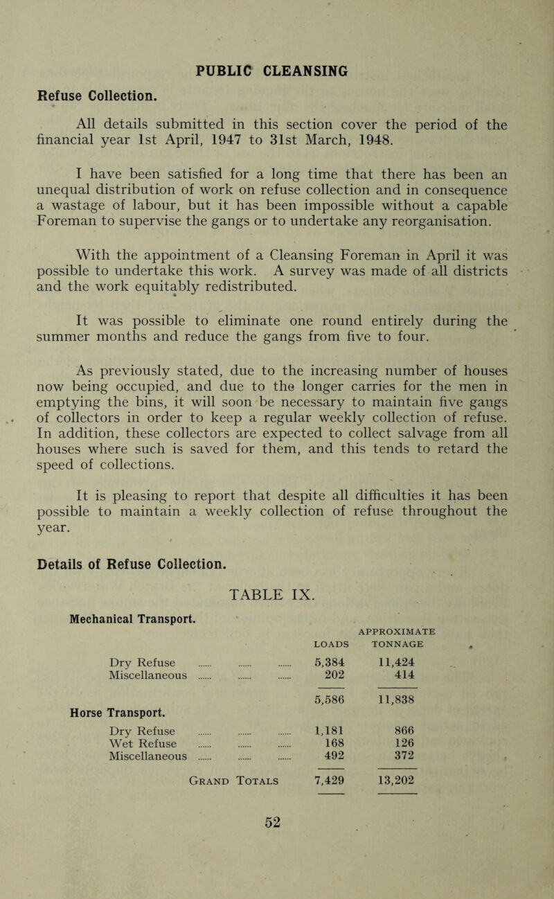 PUBLIC CLEANSING Refuse Collection. All details submitted in this section cover the period of the financial year 1st April, 1947 to 31st March, 1948. I have been satisfied for a long time that there has been an unequal distribution of work on refuse collection and in consequence a wastage of labour, but it has been impossible without a capable Foreman to supervise the gangs or to undertake any reorganisation. With the appointment of a Cleansing Foreman in April it was possible to undertake this work. A survey was made of all districts and the work equitably redistributed. It was possible to eliminate one round entirely during the summer months and reduce the gangs from five to four. As previously stated, due to the increasing number of houses now being occupied, and due to the longer carries for the men in emptying the bins, it will soon be necessary to maintain five gangs of collectors in order to keep a regular weekly collection of refuse. In addition, these collectors are expected to collect salvage from all houses where such is saved for them, and this tends to retard the speed of collections. It is pleasing to report that despite all difficulties it has been possible to maintain a weekly collection of refuse throughout the year. Details of Refuse Collection. TABLE IX. Mechanical Transport. APPROXIMATE loads TONNAGE Dry Refuse 5,384 11,424 Miscellaneous 202 414 5,586 11,838 Transport. Dry Refuse 1,181 866 Wet Refuse 168 126 Miscellaneous 492 372 Grand Totals 7,429 13,202
