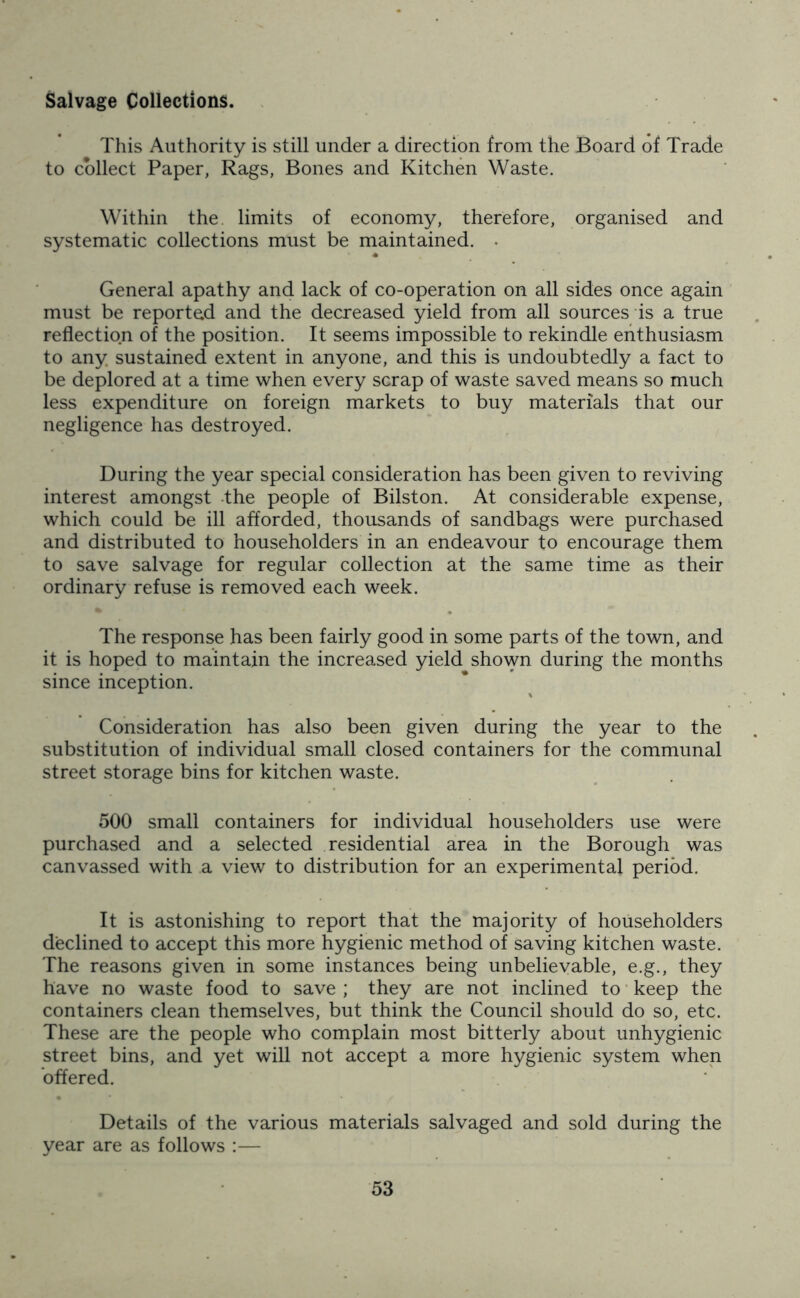 Salvage Collections. This Authority is still under a direction from the Board of Trade to collect Paper, Rags, Bones and Kitchen Waste. Within the limits of economy, therefore, organised and systematic collections must be maintained. • General apathy and lack of co-operation on all sides once again must be reported and the decreased yield from all sources is a true reflection of the position. It seems impossible to rekindle enthusiasm to any sustained extent in anyone, and this is undoubtedly a fact to be deplored at a time when every scrap of waste saved means so much less expenditure on foreign markets to buy materials that our negligence has destroyed. During the year special consideration has been given to reviving interest amongst the people of Bilston. At considerable expense, which could be ill afforded, thousands of sandbags were purchased and distributed to householders in an endeavour to encourage them to save salvage for regular collection at the same time as their ordinary refuse is removed each week. The response has been fairly good in some parts of the town, and it is hoped to maintain the increased yield shown during the months since inception. Consideration has also been given during the year to the substitution of individual small closed containers for the communal street storage bins for kitchen waste. 500 small containers for individual householders use were purchased and a selected residential area in the Borough was canvassed with a view to distribution for an experimental period. It is astonishing to report that the majority of householders declined to accept this more hygienic method of saving kitchen waste. The reasons given in some instances being unbelievable, e.g., they have no waste food to save ; they are not inclined to keep the containers clean themselves, but think the Council should do so, etc. These are the people who complain most bitterly about unhygienic street bins, and yet will not accept a more hygienic system when offered. Details of the various materials salvaged and sold during the year are as follows :—
