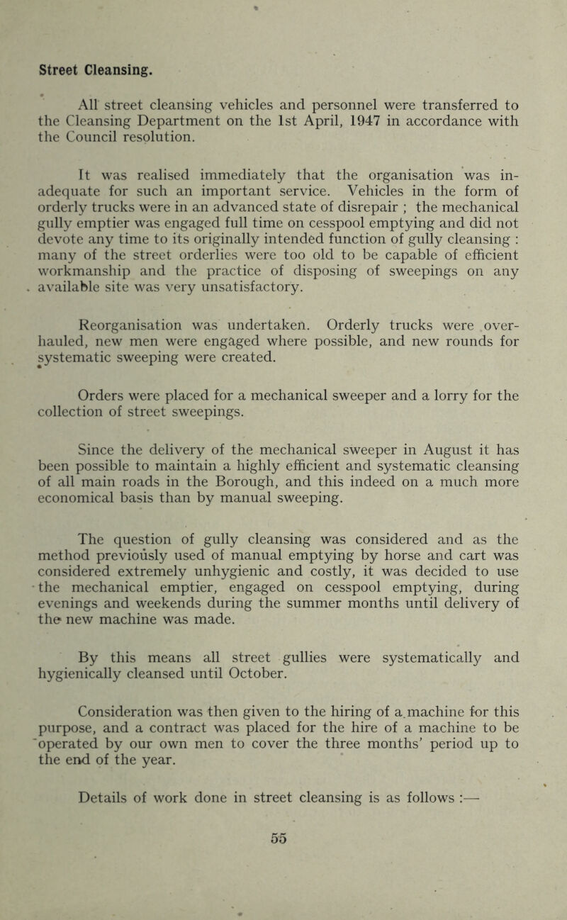 Street Cleansing. All street cleansing vehicles and personnel were transferred to the Cleansing Department on the 1st April, 1947 in accordance with the Council resolution. It was realised immediately that the organisation was in- adequate for such an important service. Vehicles in the form of orderly trucks were in an advanced state of disrepair ; the mechanical gully emptier was engaged full time on cesspool emptying and did not devote any time to its originally intended function of gully cleansing : many of the street orderlies were too old to be capable of efficient workmanship and the practice of disposing of sweepings on any available site was very unsatisfactory. Reorganisation was undertaken. Orderly trucks were over- hauled, new men were engaged where possible, and new rounds for systematic sweeping were created. Orders were placed for a mechanical sweeper and a lorry for the collection of street sweepings. Since the delivery of the mechanical sweeper in August it has been possible to maintain a highly efficient and systematic cleansing of all main roads in the Borough, and this indeed on a much more economical basis than by manual sweeping. The question of gully cleansing was considered and as the method previously used of manual emptying by horse and cart was considered extremely unhygienic and costly, it was decided to use the mechanical emptier, engaged on cesspool emptying, during evenings and weekends during the summer months until delivery of the new machine was made. By this means all street gullies were systematically and hygienically cleansed until October. Consideration was then given to the hiring of a. machine for this purpose, and a contract was placed for the hire of a machine to be operated by our own men to cover the three months' period up to the end of the year. Details of work done in street cleansing is as follows :—-