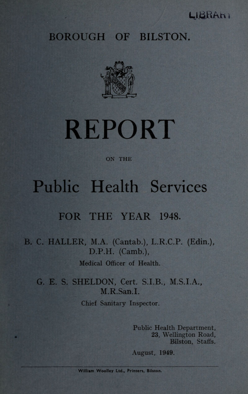 LJJtiPiAh BOROUGH OF BILSTON. REPORT ON THE Public Health Services FOR THE YEAR 1948. B. C. HALLER, M.A. (Cantab.), L.R.C.P. (Edin.), D.P.H. (Camb.), Medical Officer of Health. G. E. S. SHELDON, Cert. S.I.B., M.S.I.A., M.R.San.I. Chief Sanitary Inspector. Public Health Department, 23, Wellington Road, Bilston, Staffs. August, 1949.