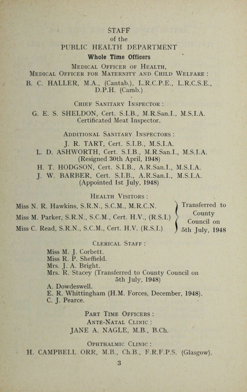 STAFF of the PUBLIC HEALTH DEPARTMENT Whole Time Officers Medical Officer of Health, Medical Officer for Maternity and Child Welfare : B. C. HALLER, M.A., (Cantab.), L.R.C.P.E., L.R.C.S.E., D.P.H. (Camb.) Chief Sanitary Inspector : G. E. S. SHELDON, Cert. S.I.B., M.R.San.L, M.S.I.A. Certificated Meat Inspector. Additional Sanitary Inspectors : J. R. TART, Cert. S.I.B., M.S.I.A. L. D. ASHWORTH, Cert. S.I.B., M.R.San.L, M.S.I.A. (Resigned 30th April, 1948) H. T. HODGSON, Cert. S.I.B., A.R.San.L, M.S.I.A. J. W. BARBER, Cert. S.I.B., A.R.San.L, M.S.I.A. (Appointed 1st July, 1948) Health Visitors : Miss N. R. Hawkins, S.R.N., S.C.M., M.R.C.N. Miss M. Parker, S.R.N., S.C.M., Cert. H.V., (R.S.I.) Miss C. Read, S.R.N., S.C.M., Cert. H.V. (R.S.I.) Clerical Staff : Miss M. J. Corbett. Miss R. P. Sheffield. Mrs. J. A. Bright. Mrs. R. Stacey (Transferred to County Council on 5th July, 1948) A. Dowdeswell. E. R. Whittingham (H.M. Forces, December, 1948). C. J. Pearce. Transferred to County Council on 5th July, 1948 Part Time Officers : Ante-Natal Clinic : JANE A. NAGLE, M.B., B.Ch. Ophthalmic Clinic : H. CAMPBELL ORR, M.B., Ch.B., F.R.F.P.S. (Glasgow).