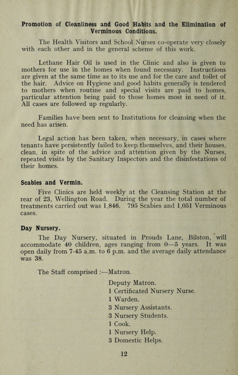 Promotion of Cleanliness and Good Habits and the Elimination of Verminous Conditions. The Health Visitors and School Nurses co-operate very closely with each other and in the general scheme of this work. Lethane Hair Oil is used in the Clinic and also is given to mothers for use in the homes when found necessary. Instructions are given at the same time as to its use and for the care and toilet of the hair. Advice on Hygiene and good habits generally is tendered to mothers when routine and special visits are paid to homes, particular attention being paid to those homes most in need of it. All cases are followed up regularly. Families have been sent to Institutions for cleansing when the need has arisen. Legal action has been taken, when necessary, in cases where tenants have persistently failed to keep themselves, and their houses, clean, in spite of the advice and attention given by the Nurses, repeated visits by the Sanitary Inspectors and the disinfestations of their homes. Scabies and Vermin. 'Five Clinics are held weekly at the Cleansing Station at the rear of 23, Wellington Road. During the year the total number of treatments carried out was 1,846. 795 Scabies and 1,051 Verminous cases. Day Nursery. The Day Nursery, situated in Prouds Lane, Bilston, will accommodate 40 children, ages ranging from 0—5 years. It was open daily from 7-45 a.m. to 6 p.m. and the average daily attendance was 38. ^ The Staff comprised :—Matron. Deputy Matron. I Certificated Nursery Nurse. I Warden. 3 Nursery Assistants. 3 Nursery Students. I Cook. I Nursery Help. 3 Domestic Helps.
