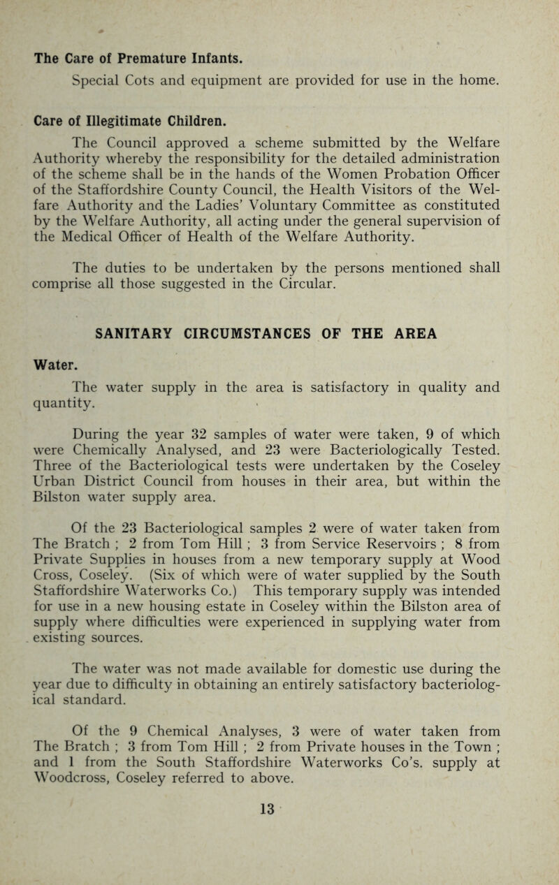 The Care of Premature Infants. Special Cots and equipment are provided for use in the home. Care of Illegitimate Children. The Council approved a scheme submitted by the Welfare Authority whereby the responsibility for the detailed administration of the scheme shall be in the hands of the Women Probation Officer of the Staffordshire County Council, the Health Visitors of the Wel- fare Authority and the Ladies’ Voluntary Committee as constituted by the Welfare Authority, all acting under the general supervision of the Medical Officer of Health of the Welfare Authority. The duties to be undertaken by the persons mentioned shall comprise all those suggested in the Circular. SANITARY CIRCUMSTANCES OF THE AREA Water. The water supply in the area is satisfactory in quality and quantity. During the year 32 samples of water were taken, 9 of which were Chemically Analysed, and 23 were Bacteriologically Tested. Three of the Bacteriological tests were undertaken by the Coseley Urban District Council from houses in their area, but within the Bilston water supply area. Of the 23 Bacteriological samples 2 were of water taken from The Bratch ; 2 from Tom Hill ; 3 from Service Reservoirs ; 8 from Private Supplies in houses from a new temporary supply at Wood Cross, Coseley. (Six of which were of water supplied by the South Staffordshire Waterworks Co.) This temporary supply was intended for use in a new housing estate in Coseley within the Bilston area of supply where difficulties were experienced in supplying water from existing sources. The water was not made available for domestic use during the year due to difficulty in obtaining an entirely satisfactory bacteriolog- ical standard. Of the 9 Chemical Analyses, 3 were of water taken from The Bratch ; 3 from Tom Hill ; 2 from Private houses in the Town ; and 1 from the South Staffordshire Waterworks Co’s, supply at Woodcross, Coseley referred to above.