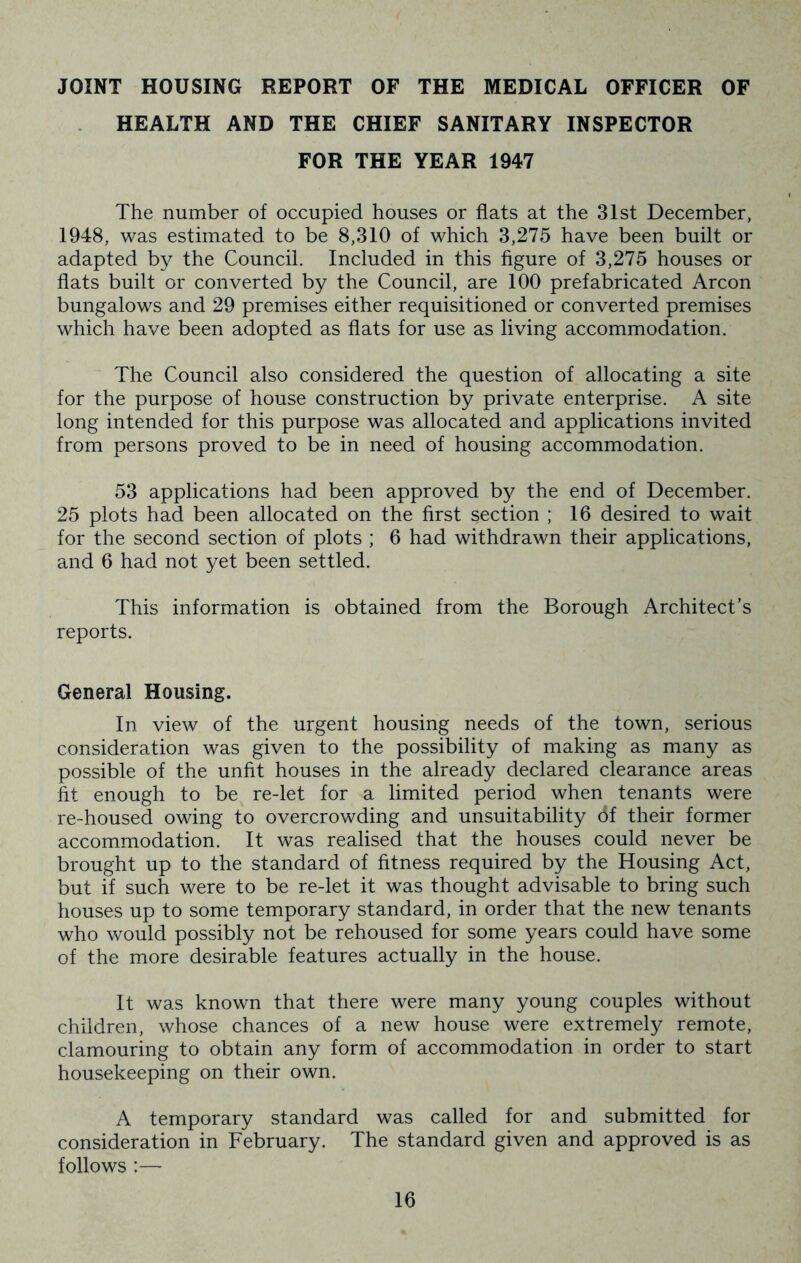 JOINT HOUSING REPORT OF THE MEDICAL OFFICER OF HEALTH AND THE CHIEF SANITARY INSPECTOR FOR THE YEAR 1947 The number of occupied houses or flats at the 31st December, 1948, was estimated to be 8,310 of which 3,275 have been built or adapted by the Council. Included in this figure of 3,275 houses or flats built or converted by the Council, are 100 prefabricated Arcon bungalows and 29 premises either requisitioned or converted premises which have been adopted as flats for use as living accommodation. The Council also considered the question of allocating a site for the purpose of house construction by private enterprise. A site long intended for this purpose was allocated and applications invited from persons proved to be in need of housing accommodation. 53 applications had been approved by the end of December. 25 plots had been allocated on the first section ; 16 desired to wait for the second section of plots ; 6 had withdrawn their applications, and 6 had not yet been settled. This information is obtained from the Borough Architect’s reports. General Housing. In view of the urgent housing needs of the town, serious consideration was given to the possibility of making as many as possible of the unfit houses in the already declared clearance areas fit enough to be re-let for a limited period when tenants were re-housed owing to overcrowding and unsuitability bf their former accommodation. It was realised that the houses could never be brought up to the standard of fitness required by the Housing Act, but if such were to be re-let it was thought advisable to bring such houses up to some temporary standard, in order that the new tenants who would possibly not be rehoused for some years could have some of the more desirable features actually in the house. It was known that there were many young couples without children, whose chances of a new house were extremely remote, clamouring to obtain any form of accommodation in order to start housekeeping on their own. A temporary standard was called for and submitted for consideration in February. The standard given and approved is as follows :—