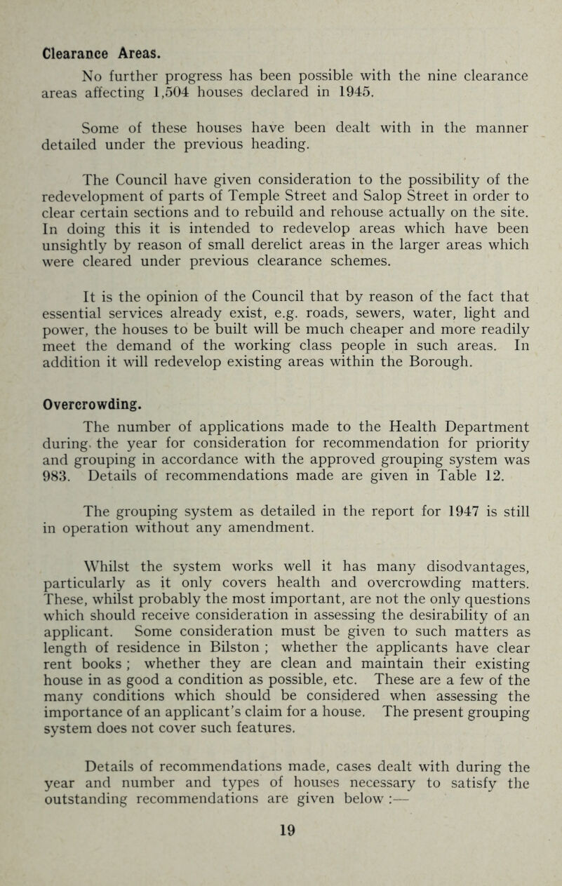 Clearance Areas. No further progress has been possible with the nine clearance areas affecting 1,504 houses declared in 1945. Some of these houses have been dealt with in the manner detailed under the previous heading. The Council have given consideration to the possibility of the redevelopment of parts of Temple Street and Salop Street in order to clear certain sections and to rebuild and rehouse actually on the site. In doing this it is intended to redevelop areas which have been unsightly by reason of small derelict areas in the larger areas which were cleared under previous clearance schemes. It is the opinion of the Council that by reason of the fact that essential services already exist, e.g. roads, sewers, water, light and power, the houses to be built will be much cheaper and more readily meet the demand of the working class people in such areas. In addition it will redevelop existing areas within the Borough. Overcrowding. The number of applications made to the Health Department during, the year for consideration for recommendation for priority and grouping in accordance with the approved grouping system was 983. Details of recommendations made are given in Table 12. The grouping system as detailed in the report for 1947 is still in operation without any amendment. Whilst the system works well it has many disodvantages, particularly as it only covers health and overcrowding matters. These, whilst probably the most important, are not the only questions which should receive consideration in assessing the desirability of an applicant. Some consideration must be given to such matters as length of residence in Bilston ; whether the applicants have clear rent books ; whether they are clean and maintain their existing house in as good a condition as possible, etc. These are a few of the many conditions which should be considered when assessing the importance of an applicant’s claim for a house. The present grouping system does not cover such features. Details of recommendations made, cases dealt with during the year and number and types of houses necessary to satisfy the outstanding recommendations are given below ;—