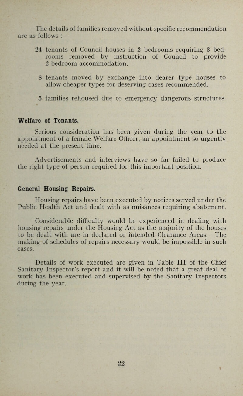 The details of families removed without specific recommendation are as follows :— 24 tenants of Council houses in 2 bedrooms requiring 3 bed- rooms removed by instruction of Council to provide 2 bedroom accommodation. 8 tenants moved by exchange into dearer type houses to allow cheaper types for deserving cases recommended. 5 families rehoused due to emergency dangerous structures. Welfare of Tenants. Serious consideration has been given during the year to the appointment of a female Welfare Officer, an appointment so urgently needed at the present time. Advertisements and interviews have so far failed to produce the right type of person required for this important position. General Housing Repairs. Housing repairs have been executed by notices served under the Public Health Act and dealt with as nuisances requiring abatement. Considerable difficulty would be experienced in dealing with housing repairs under the Housing Act as the majority of the houses to be dealt with are in declared or intended Clearance Areas. The making of schedules of repairs necessary would be impossible in such cases. Details of work executed are given in Table III of the Chief Sanitary Inspector’s report and it will be noted that a great deal of work has been executed and supervised by the Sanitary Inspectors during the year.