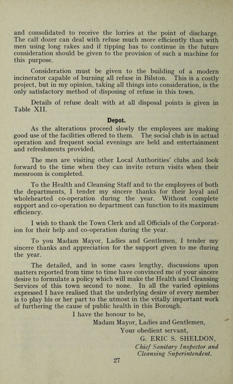 and consolidated to receive the lorries at the point of discharge. The calf dozer can deal with refuse much more efficiently than with men using long rakes and if tipping has to continue in the future consideration should be given to the provision of such a machine for this purpose. Consideration must be given to the building of a modern incinerator capable of burning all refuse in Bilston. This is a costly project, but in my opinion, taking all things into consideration, is the only satisfactory method of disposing of refuse in this town. Details of refuse dealt with at all disposal points is given in Table XII. Depot. As the alterations proceed slowly the employees are making good use of the facilities offered to them. The social club is in actual operation and frequent social evenings are held and entertainment and refreshments provided. The men are visiting other Local Authorities’ clubs and look forward to the time when they can invite return visits when their messroorn is completed. To the Health and Cleansing Staff and to the employees of both the departments, I tender my sincere thanks for their loyal and wholehearted co-operation during the year. Without complete support and co-operation no department can function to its maximum efficiency. I wish to thank the Town Clerk and all Officials of the Corporat- ion for their help and co-operation during the year. To you Madam Mayor, Ladies and Gentlemen, I tender my sincere thanks and appreciation for the support given to me during the year. The detailed, and in some cases lengthy, discussions upon matters reported from time to time have convinced me of your sincere desire to formulate a policy which will make the Health and Cleansing Services of this town second to none. In all the varied opinions expressed I have realised that the underlying desire of every member is to play his or her part to the utmost in the vitally important work of furthering the cause of public health in this Borough. I have the honour to be. Madam Mayor, Ladies and Gentlemen, Your obedient servant, G. ERIC S. SHELDON, Chief Sanitary Inspector and Cleansing Superintendent.