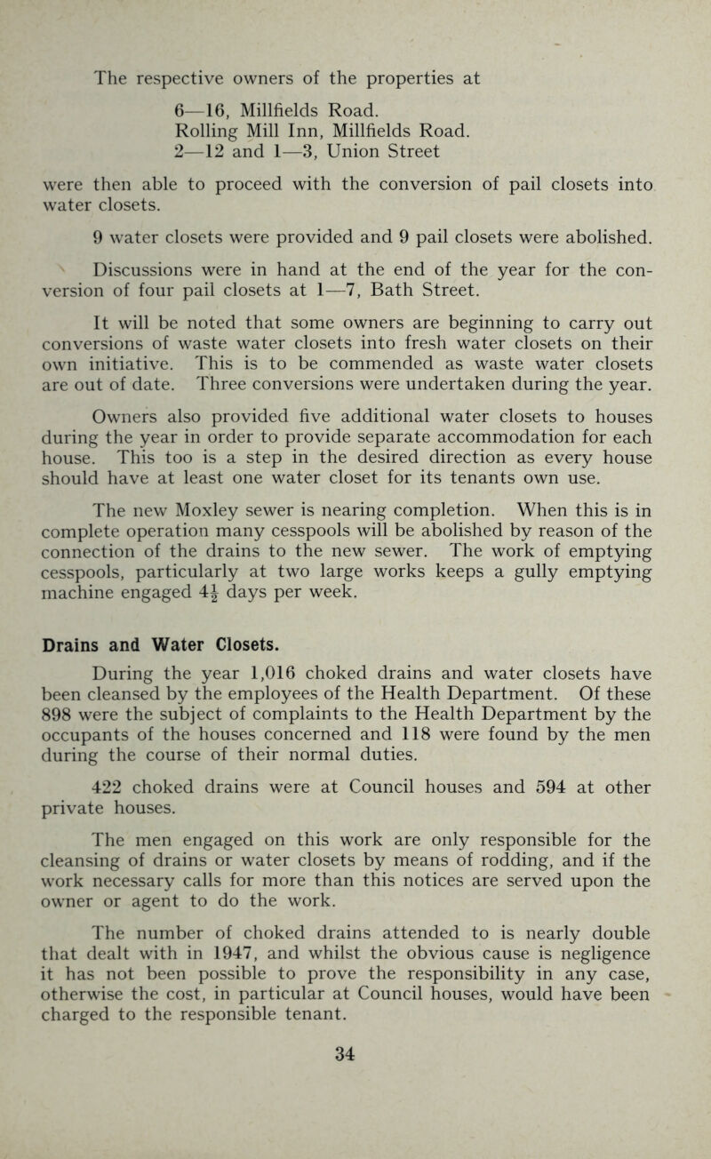 The respective owners of the properties at 6—16, Millfields Road. Rolling Mill Inn, Millfields Road. 2—12 and 1—3, Union Street were then able to proceed with the conversion of pail closets into water closets. 9 water closets were provided and 9 pail closets were abolished. Discussions were in hand at the end of the year for the con- version of four pail closets at 1—7, Bath Street. It will be noted that some owners are beginning to carry out conversions of waste water closets into fresh water closets on their own initiative. This is to be commended as waste water closets are out of date. Three conversions were undertaken during the year. Owners also provided five additional water closets to houses during the year in order to provide separate accommodation for each house. This too is a step in the desired direction as every house should have at least one water closet for its tenants own use. The new Moxley sewer is nearing completion. When this is in complete operation many cesspools will be abolished by reason of the connection of the drains to the new sewer. The work of emptying cesspools, particularly at two large works keeps a gully emptying machine engaged 4J days per week. Drains and Water Closets. During the year 1,016 choked drains and water closets have been cleansed by the employees of the Health Department. Of these 898 were the subject of complaints to the Health Department by the occupants of the houses concerned and 118 were found by the men during the course of their normal duties. 422 choked drains were at Council houses and 594 at other private houses. The men engaged on this work are only responsible for the cleansing of drains or water closets by means of rodding, and if the work necessary calls for more than this notices are served upon the owner or agent to do the work. The number of choked drains attended to is nearly double that dealt with in 1947, and whilst the obvious cause is negligence it has not been possible to prove the responsibility in any case, otherwise the cost, in particular at Council houses, would have been charged to the responsible tenant.
