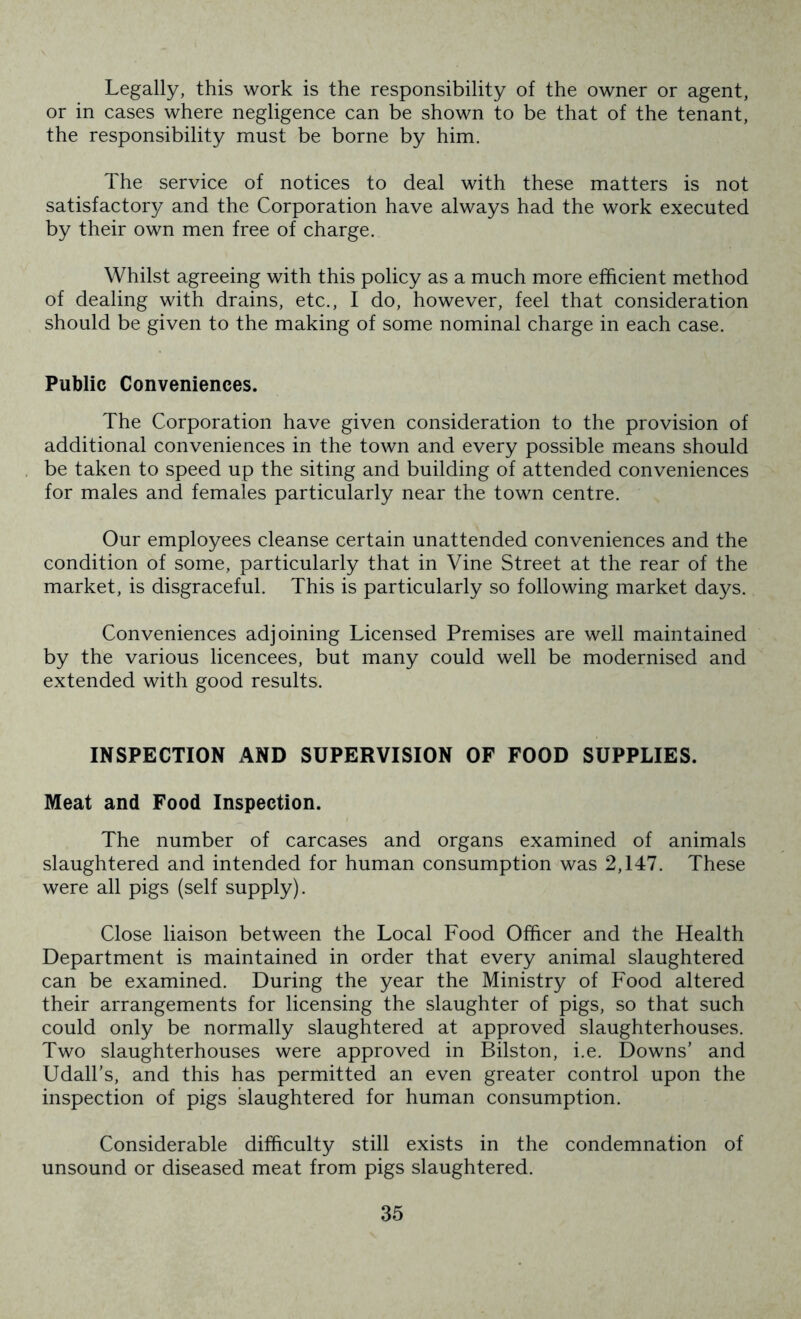 Legally, this work is the responsibility of the owner or agent, or in cases where negligence can be shown to be that of the tenant, the responsibility must be borne by him. The service of notices to deal with these matters is not satisfactory and the Corporation have always had the work executed by their own men free of charge. Whilst agreeing with this policy as a much more efficient method of dealing with drains, etc., I do, however, feel that consideration should be given to the making of some nominal charge in each case. Public Conveniences. The Corporation have given consideration to the provision of additional conveniences in the town and every possible means should be taken to speed up the siting and building of attended conveniences for males and females particularly near the town centre. Our employees cleanse certain unattended conveniences and the condition of some, particularly that in Vine Street at the rear of the market, is disgraceful. This is particularly so following market days. Conveniences adjoining Licensed Premises are well maintained by the various licencees, but many could well be modernised and extended with good results. INSPECTION AND SUPERVISION OF FOOD SUPPLIES. Meat and Food Inspection. The number of carcases and organs examined of animals slaughtered and intended for human consumption was 2,147. These were all pigs (self supply). Close liaison between the Local Food Officer and the Health Department is maintained in order that every animal slaughtered can be examined. During the year the Ministry of Food altered their arrangements for licensing the slaughter of pigs, so that such could only be normally slaughtered at approved slaughterhouses. Two slaughterhouses were approved in Bilston, i.e. Downs’ and Udall’s, and this has permitted an even greater control upon the inspection of pigs slaughtered for human consumption. Considerable difficulty still exists in the condemnation of unsound or diseased meat from pigs slaughtered.