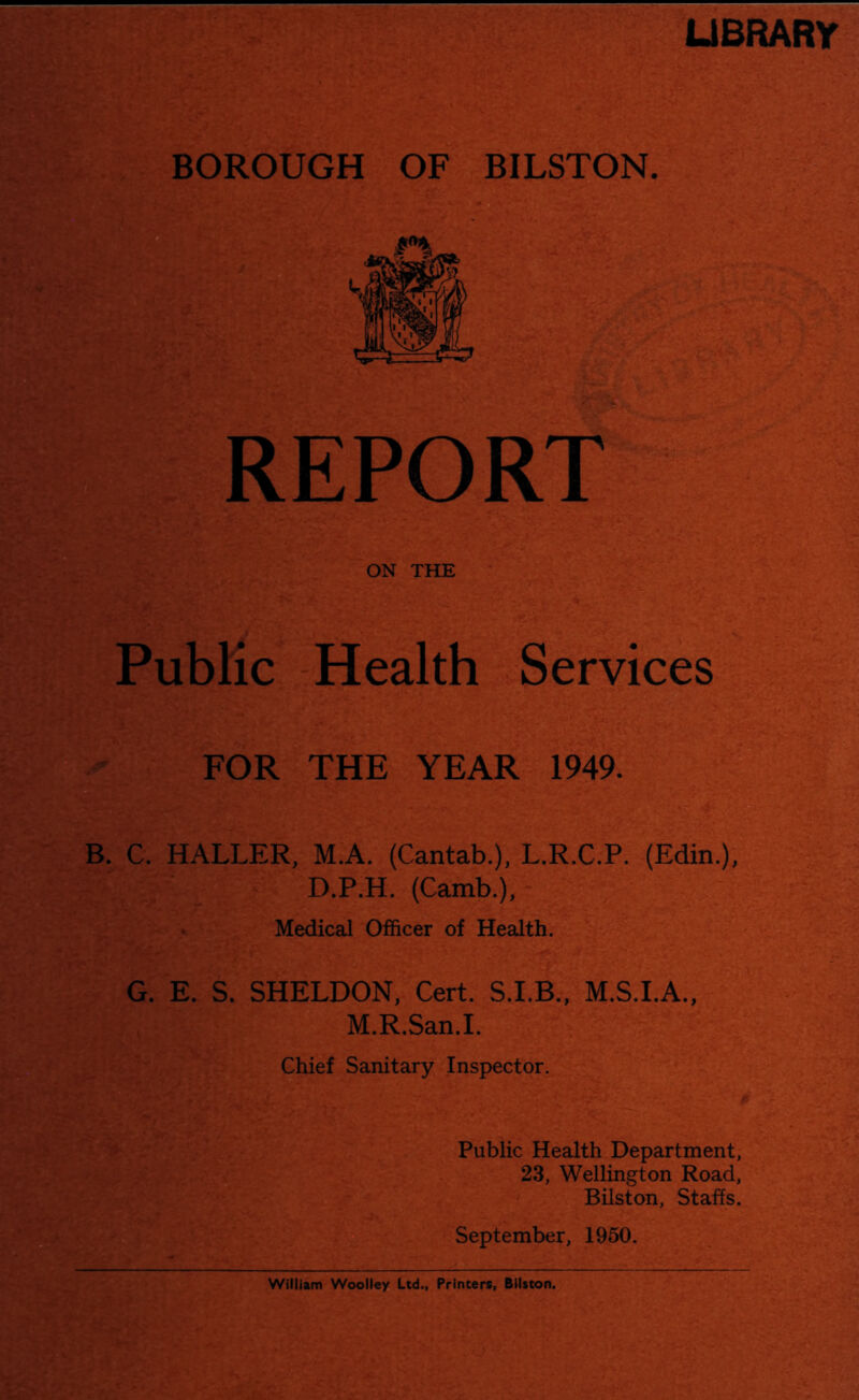 UBRARY REPORT ■ . I'S ON THE Public Health Services FOR THE YEAR 1949. |ld B. C. HALLER, M.A. (Cantab.), L.R.C.P. (Edin.), D.P.H. (Camb.), Medical Officer of Health. G. E. S. SHELDON, Cert. M.S.I.A., M.R.San.I. Chief Sanitary Inspector. Public Health Department, 23, Wellington Road, Bilston, Staffs. September, 1950.