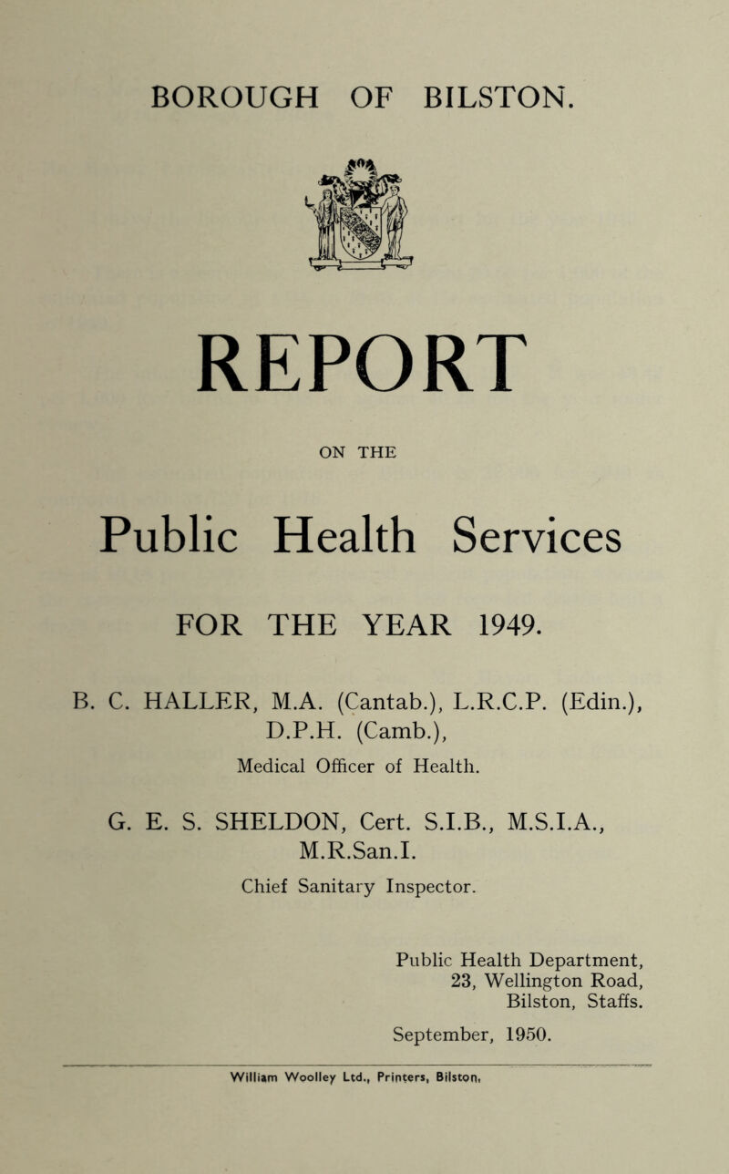 BOROUGH OF BILSTON. REPORT ON THE Public Health Services FOR THE YEAR 1949. B. C. HALLER, M.A. (Cantab.), L.R.C.P. (Edin.), D.P.H. (Camb.), Medical Officer of Health. G. E. S. SHELDON, Cert. S.LB., M.S.I.A., M.R.San.I. Chief Sanitary Inspector. Public Health Department, 23, Wellington Road, Bilston, Staffs. September, 1950.