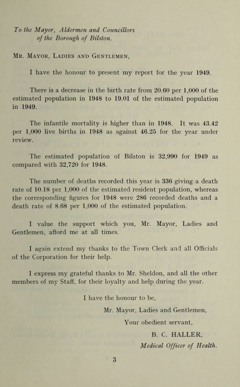 To the Mayor, Aldermen and Councillors of the Borough of Bilston. Mr. Mayor, Ladies and Gentlemen, I have the honour to present my report for the year 1949. There is a decrease in the birth rate from 20.60 per 1,000 of the estimated population in 1948 to 19.01 of the estimated population in 1949. The infantile mortality is higher than in 1948. It was 43.42 per 1,000 live births in 1948 as against 46.25 for the year under review. The estimated population of Bilston is 32,990 for 1949 as compared with 32,720 for 1948. The number of deaths recorded this year is 336 giving a death rate of 10.18 per 1,000 of the estimated resident population, whereas the corresponding hgures for 1948 were 286 recorded deaths and a death rate of 8.68 per 1,000 of the estimated population. 1 value the support which you, Mr. Mayor, Ladies and Gentlemen, afford me at all times. 1 again extend my thanks to the Town Clerk and all Officials of the Corporation for their help. 1 express my grateful thanks to Mr. Sheldon, and all the other members of my Staff, for their loyalty and help during the year. I have the honour to be, Mr. Mayor, Ladies and Gentlemen, Your obedient servant. 3 B. C. HALLER, Medical Officer of Health,