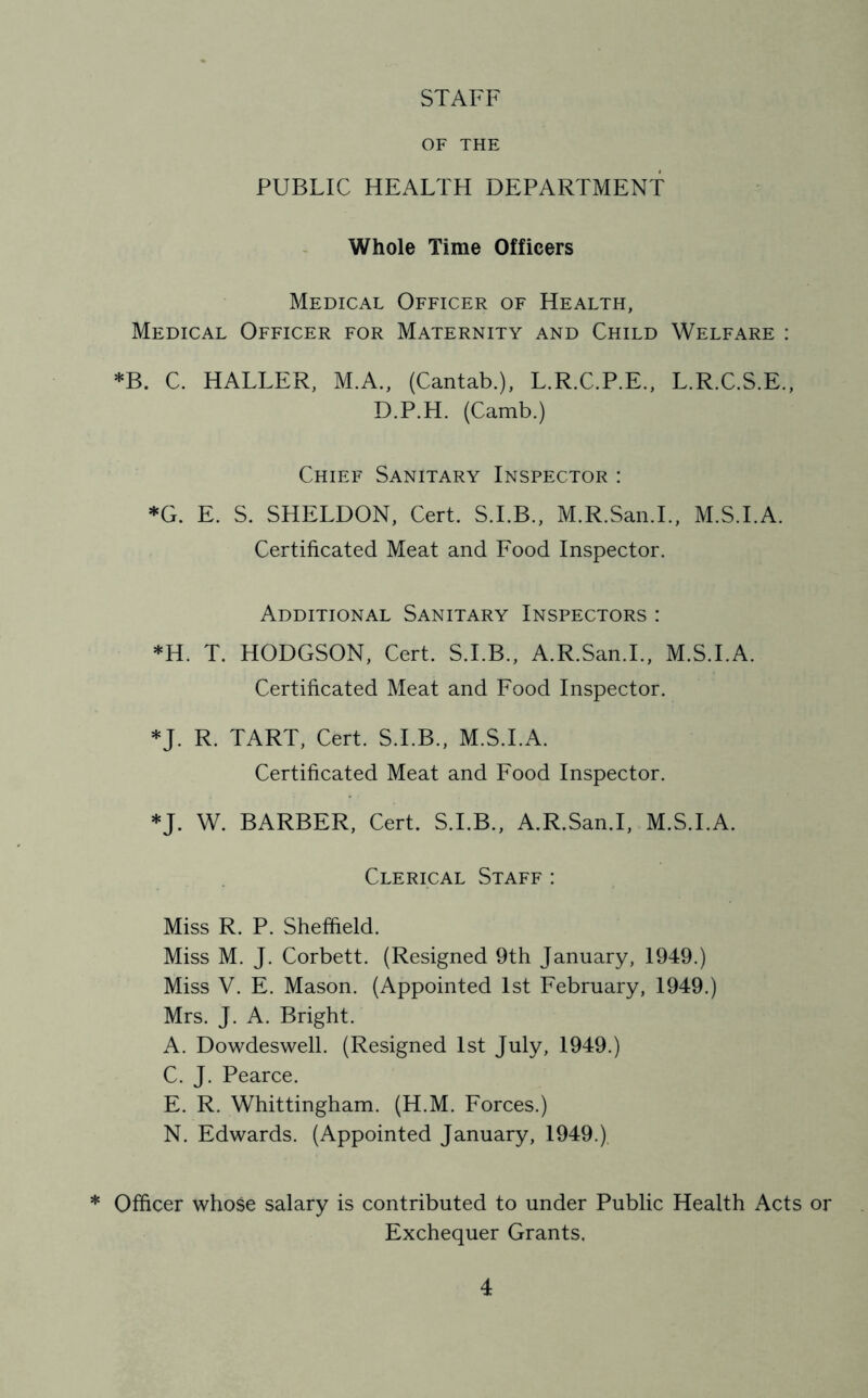 STAFF OF THE PUBLIC HEALTH DEPARTMENT Whole Time Officers Medical Officer of Health, Medical Officer for Maternity and Child Welfare : *B. C. HALLER, M.A., (Cantab.), L.R.C.P.E., L.R.C.S.E., D.P.H. (Camb.) Chief Sanitary Inspector : *G. E. S. SHELDON, Cert. S.I.B., M.R.San.L, M.S.I.A. Certificated Meat and Food Inspector. Additional Sanitary Inspectors : *H. T. HODGSON, Cert. S.I.B., A.R.San.L, M.S.I.A. Certificated Meat and Food Inspector. *J. R. TART, Cert. S.I.B., M.S.I.A. Certificated Meat and Food Inspector. *J. W. BARBER, Cert. S.I.B., A.R.San.I, M.S.I.A. Clerical Staff : Miss R. P. Sheffield. Miss M. J. Corbett. (Resigned 9th January, 1949.) Miss V. E. Mason. (Appointed 1st February, 1949.) Mrs. J. A. Bright. A. Dowdeswell. (Resigned 1st July, 1949.) C. J. Pearce. E. R. Whittingham. (H.M. Eorces.) N. Edwards. (Appointed January, 1949.) * Officer whose salary is contributed to under Public Health Acts or Exchequer Grants.