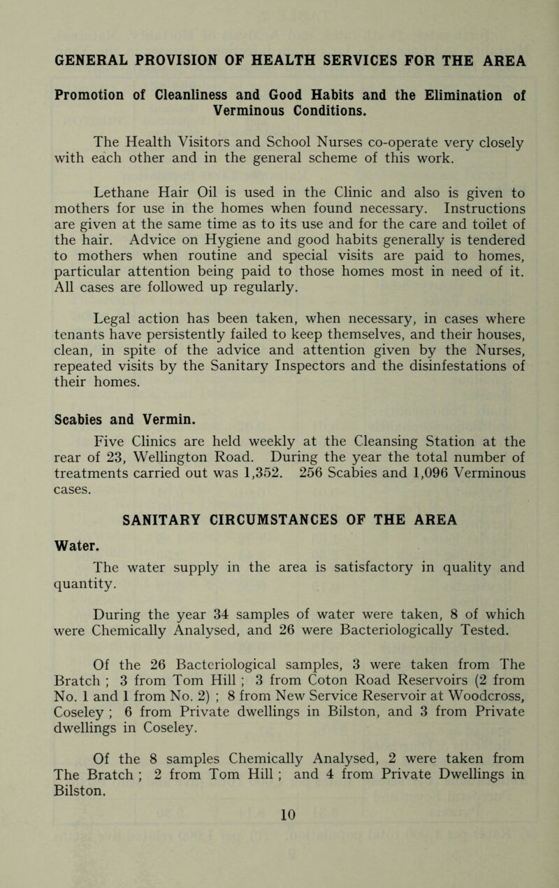GENERAL PROVISION OF HEALTH SERVICES FOR THE AREA Promotion of Cleanliness and Good Habits and the Elimination of Verminous Conditions. The Health Visitors and School Nurses co-operate very closely with each other and in the general scheme of this work. Lethane Hair Oil is used in the Clinic and also is given to mothers for use in the homes when found necessary. Instructions are given at the same time as to its use and for the care and toilet of the hair. Advice on Hygiene and good habits generally is tendered to mothers when routine and special visits are paid to homes, particular attention being paid to those homes most in need of it. All cases are followed up regularly. Legal action has been taken, when necessary, in cases where tenants have persistently failed to keep themselves, and their houses, clean, in spite of the advice and attention given by the Nurses, repeated visits by the Sanitary Inspectors and the disinfestations of their homes. Scabies and Vermin. Five Clinics are held weekly at the Cleansing Station at the rear of 23, Wellington Road. During the year the total number of treatments carried out was 1,352. 256 Scabies and 1,096 Verminous cases. SANITARY CIRCUMSTANCES OF THE AREA Water. The water supply in the area is satisfactory in quality and quantity. During the year 34 samples of water were taken, 8 of which were Chemically Analysed, and 26 were Bacteriologically Tested. Of the 26 Bacteriological samples, 3 were taken from The Bratch ; 3 from Tom Hill ; 3 from Coton Road Reservoirs (2 from No. 1 and 1 from No. 2) ; 8 from New Service Reservoir at Woodcross, Coseley ; 6 from Private dwellings in Bilston, and 3 from Private dwellings in Coseley. Of the 8 samples Chemically Analysed, 2 were taken from The Bratch ; 2 from Tom Hill; and 4 from Private Dwellings in Bilston.