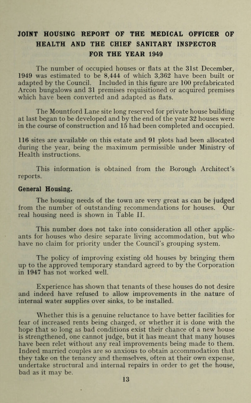 JOINT HOUSING REPORT OF THE MEDICAL OFFICER OF HEALTH AND THE CHIEF SANITARY INSPECTOR FOR THE YEAR 1949 The number of occupied houses or flats at the 31st December, 1949 was estimated to be 8,444 of which 3,362 have been built or adapted by the Council. Included in this figure are 100 prefabricated Arcon bungalows and 31 premises requisitioned or acquired premises which have been converted and adapted as flats. The Mountford Lane site long reserved for private house building at last began to be developed and by the end of the year 32 houses were in the course of construction and 15 had been completed and occupied. 116 sites are available on this estate and 91 plots had been allocated during the year, being the maximum permissible under Ministry of Health instructions. This information is obtained from the Borough Architect’s reports. General Housing. The housing needs of the town are very great as can be judged from the number of outstanding recommendations for houses. Our real housing need is shown in Table II. This number does not take into consideration all other applic- ants for houses who desire separate living accommodation, but who have no claim for priorit}^ under the Council’s grouping system. The policy of improving existing old houses by bringing them up to the approved temporary standard agreed to by the Corporation in 1947 has not worked well. Experience has shown that tenants of these houses do not desire and indeed have refused to allow improvements in the nature of internal water supplies over sinks, to be installed. Whether this is a genuine reluctance to have better facilities for fear of increased rents being charged, or whether it is done with the hope that so long as bad conditions exist their chance of a new house is strengthened, one cannot judge, but it has meant that many houses have been relet without any real improvements being made to them. Indeed married couples are so anxious to obtain accommodation that they take on the tenancy and themselves, often at their own expense, undertake structural and internal repairs in order to get the house, bad as it may be.