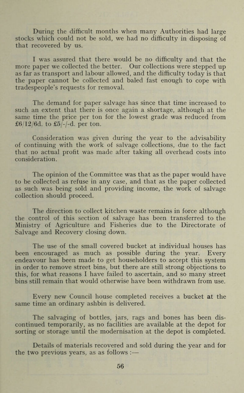 During the difficult months when many Authorities had large stocks which could not be sold, we had no difficulty in disposing of that recovered by us. I was assured that there would be no difficulty and that the more paper we collected the better. Our collections were stepped up as far as transport and labour allowed, and the difficulty today is that the paper cannot be collected and baled fast enough to cope with tradespeople’s requests for removal. The demand for paper salvage has since that time increased to such an extent that there is once again a shortage, although at the same time the price per ton for the lowest grade was reduced from £6/12/6d. to £5/-/-d. per ton. Consideration was given during the year to the advisability of continuing with the work of salvage collections, due to the fact that no actual profit was made after taking all overhead costs into consideration. The opinion of the Committee was that as the paper would have to be collected as refuse in any case, and that as the paper collected as such was being sold and providing income, the work of salvage collection should proceed. The direction to collect kitchen waste remains in force although the control of this section of salvage has been transferred to the Ministry of Agriculture and Fisheries due to the Directorate of Salvage and Recovery closing down. The use of the small covered bucket at individual houses has been encouraged as much as possible during the year. Every endeavour has been made to get householders to accept this system in order to remove street bins, but there are still strong objections to this, for what reasons I have failed to ascertain, and so many street bins still remain that would otherwise have been withdrawn from use. Every new Council house completed receives a bucket at the same time an ordinary ashbin is delivered. The salvaging of bottles, jars, rags and bones has been dis- continued temporarily, as no facilities are available at the depot for sorting or storage until the modernisation at the depot is completed. Details of materials recovered and sold during the year and for the two previous years, as as follows :—