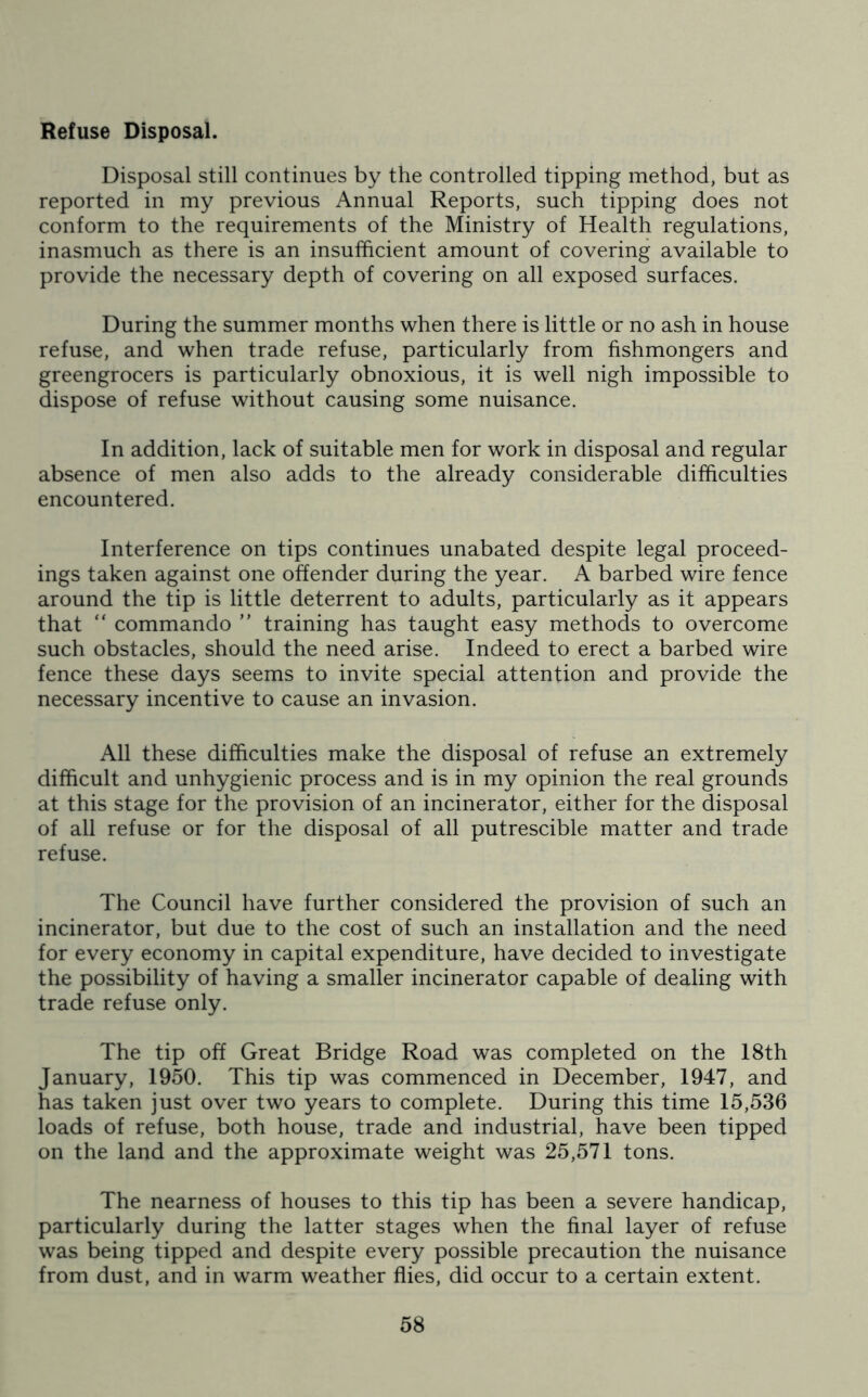 Refuse Disposal. Disposal still continues by the controlled tipping method, but as reported in my previous Annual Reports, such tipping does not conform to the requirements of the Ministry of Health regulations, inasmuch as there is an insufficient amount of covering available to provide the necessary depth of covering on all exposed surfaces. During the summer months when there is little or no ash in house refuse, and when trade refuse, particularly from fishmongers and greengrocers is particularly obnoxious, it is well nigh impossible to dispose of refuse without causing some nuisance. In addition, lack of suitable men for work in disposal and regular absence of men also adds to the already considerable difficulties encountered. Interference on tips continues unabated despite legal proceed- ings taken against one offender during the year. A barbed wire fence around the tip is little deterrent to adults, particularly as it appears that “ commando ” training has taught easy methods to overcome such obstacles, should the need arise. Indeed to erect a barbed wire fence these days seems to invite special attention and provide the necessary incentive to cause an invasion. All these difficulties make the disposal of refuse an extremely difficult and unhygienic process and is in my opinion the real grounds at this stage for the provision of an incinerator, either for the disposal of all refuse or for the disposal of all putrescible matter and trade refuse. The Council have further considered the provision of such an incinerator, but due to the cost of such an installation and the need for every economy in capital expenditure, have decided to investigate the possibility of having a smaller incinerator capable of dealing with trade refuse only. The tip off Great Bridge Road was completed on the 18th January, 1950. This tip was commenced in December, 1947, and has taken just over two years to complete. During this time 15,536 loads of refuse, both house, trade and industrial, have been tipped on the land and the approximate weight was 25,571 tons. The nearness of houses to this tip has been a severe handicap, particularly during the latter stages when the final layer of refuse was being tipped and despite every possible precaution the nuisance from dust, and in warm weather flies, did occur to a certain extent.