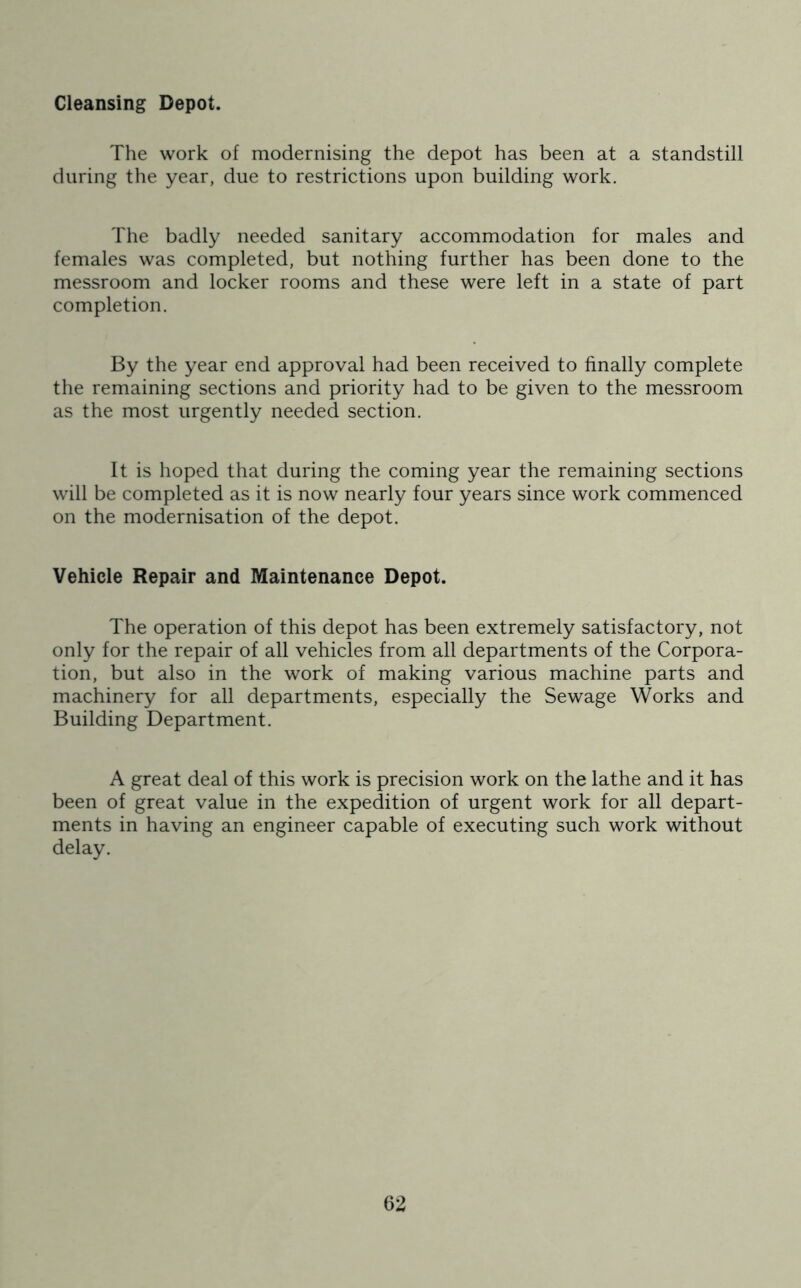 Cleansing Depot. The work of modernising the depot has been at a standstill during the year, due to restrictions upon building work. The badly needed sanitary accommodation for males and females was completed, but nothing further has been done to the messroom and locker rooms and these were left in a state of part completion. By the year end approval had been received to finally complete the remaining sections and priority had to be given to the messroom as the most urgently needed section. It is hoped that during the coming year the remaining sections will be completed as it is now nearly four years since work commenced on the modernisation of the depot. Vehicle Repair and Maintenance Depot. The operation of this depot has been extremely satisfactory, not only for the repair of all vehicles from all departments of the Corpora- tion, but also in the work of making various machine parts and machinery for all departments, especially the Sewage Works and Building Department. A great deal of this work is precision work on the lathe and it has been of great value in the expedition of urgent work for all depart- ments in having an engineer capable of executing such work without delay.