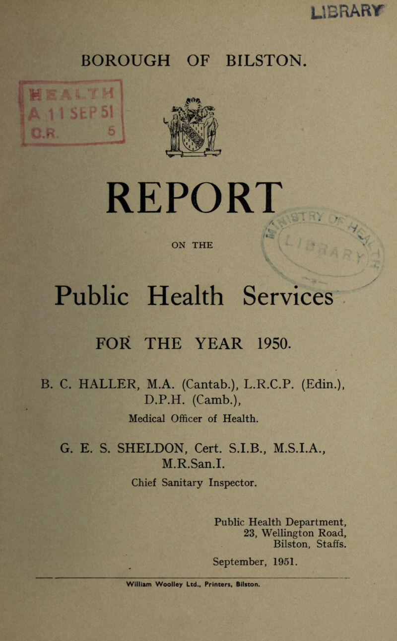 UBRART BOROUGH OF BILSTON. REPORT ' V. ON THE ' Public Health Services . FOR THE YEAR 1950. B. C. HALLER, M.A. (Cantab.), L.R.C.P. (Edin.), D.P.H. (Camb.), Medical Officer of Health. G. E. S. SHELDON, Cert. S.I.B., M.S.I.A., M.R.San.I. Chief Sanitary Inspector. Public Health Department, 23, Wellington Road, Bilston, Staffs. September, 1951. William Woolley Ltd., Printers, Bilston.