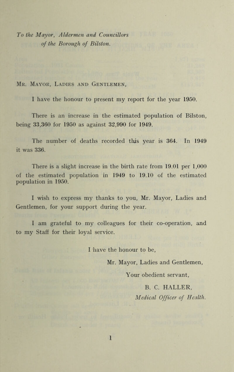 To the Mayor, Aldermen and Councillors of the Borough of Bilston. Mr. Mayor, Ladies and Gentlemen, I have the honour to present my report for the year 1950. There is an increase in the estimated population of Bilston, being 33,360 for 1950 as against 32,990 for 1949. The number of deaths recorded this year is 364. In 1949 it was 336. There is a slight increase in the birth rate from 19.01 per 1,000 of the estimated population in 1949 to 19.10 of the estimated population in 1950. 1 wish to express my thanks to you, Mr. Mayor, Ladies and Gentlemen, for your support during the year. 1 am grateful to my colleagues for their co-operation, and to my Staff for their loyal service. 1 have the honour to be, Mr. Mayor, Ladies and Gentlemen, Your obedient servant, B. C. HALLER, Medical Officer of Health.
