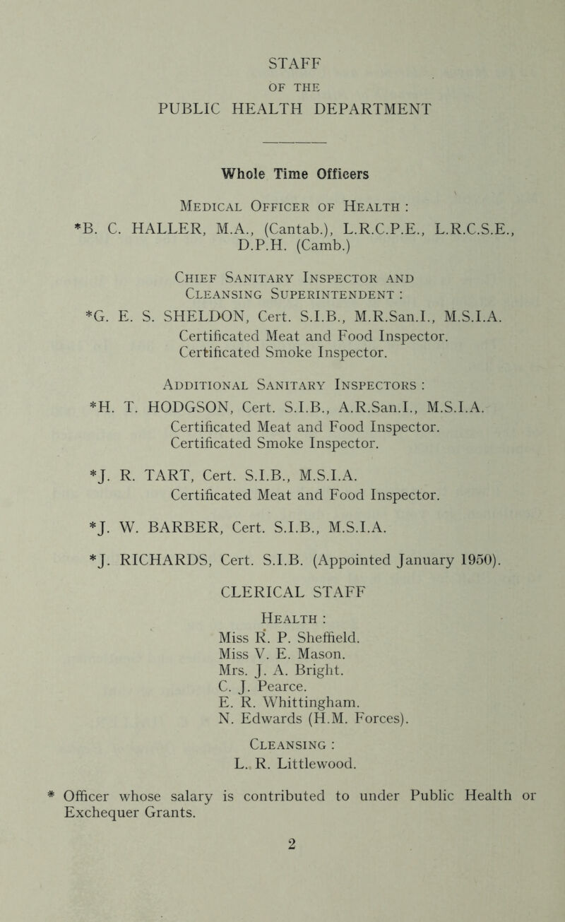 STAFF OF THE PUBLIC HEALTH DEPARTMENT Whole Time Officers Medical Officer of Health : *B. C. HALLER, M.A., (Cantab.), L.R.C.P.E., L.R.C.S.E., D.P.H. (Camb.) Chief Sanitary Inspector and Cleansing Superintendent : *G. E. S. SHELDON, Cert. S.I.B., M.R.San.L, M.S.I.A. Certificated Meat and Eood Inspector. Certificated Smoke Inspector. Additional Sanitary Inspectors : *H. T. HODGSON, Cert. S.I.B., A.R.San.L, M.S.I.A. Certificated Meat and Food Inspector. Certificated Smoke Inspector. *J. R. TART, Cert. S.I.B., M.S.I.A. Certificated Meat and Food Inspector. *J. W. BARBER, Cert. S.I.B., M.S.I.A. *J. RICHARDS, Cert. S.I.B. (Appointed January 1950). CLERICAL STAFF Health : Miss R. P. Sheffield. Miss V. E. Mason. Mrs. J. A. Bright. C. J. Pearce. E. R. Whittingham. N. Edwards (H.M. Eorces). Cleansing : L. R. Littlewood. * Officer whose salary is contributed to under Public Health or Exchequer Grants.