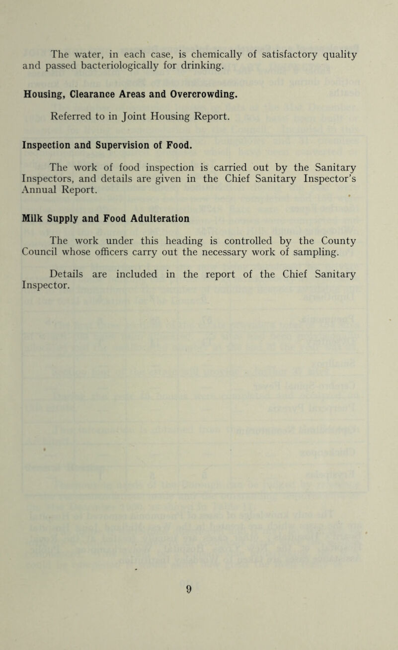 The water, in each case, is chemically of satisfactory quality and passed bacteriologically for drinking. Housing, Clearance Areas and Overcrowding. Referred to in Joint Housing Report. Inspection and Supervision of Food. The work of food inspection is carried out by the Sanitary Inspectors, and details are given in the Chief Sanitary Inspector’s Annual Report. Milk Supply and Food Adulteration The work under this heading is controlled by the County Council whose officers carry out the necessary work of sampling. Details are included in the report of the Chief Sanitary Inspector.