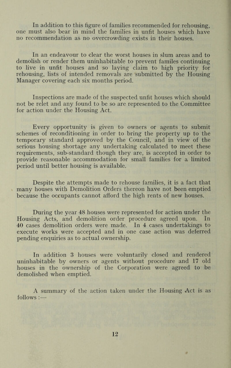 In addition to this figure of families recommended for rehousing, one must also bear in mind the families in unfit houses which have no recommendation as no overcrowding exists in their houses. In an endeavour to clear the worst houses in slum areas and to demolish or render them uninhabitable to prevent familes continuing to live in unfit houses and so laying claim to high priority for rehousing, lists of intended removals are submitted by the Housing Manager covering each six months period. Inspections are made of the suspected unfit houses which should not be relet and any found to be so are represented to the Committee for action under the Housing Act. Every opportunity is given to owners or agents to submit schemes of reconditioning in order to bring the property up to the temporary standard approved by the Council, and in view of the serious housing shortage any undertaking calculated to meet these requirements, sub-standard though they are, is accepted in order to provide reasonable accommodation for small families for a limited period until better housing is available. Despite the attempts made to rehouse families, it is a fact that many houses with Demolition Orders thereon have not been emptied because the occupants cannot afford the high rents of new houses. During the year 48 houses were represented for action under the Housing Acts, and demolition order procedure agreed upon. In 40 cases demolition orders were made. In 4 cases undertakings to execute works were accepted and in one case action was deferred pending enquiries as to actual ownership. In addition 3 houses were voluntarily closed and rendered uninhabitable by owners or agents without procedure and 17 old houses in the ownership of the Corporation were agreed to be demolished when emptied. A summary of the action taken under the Housing Act is as follows :—