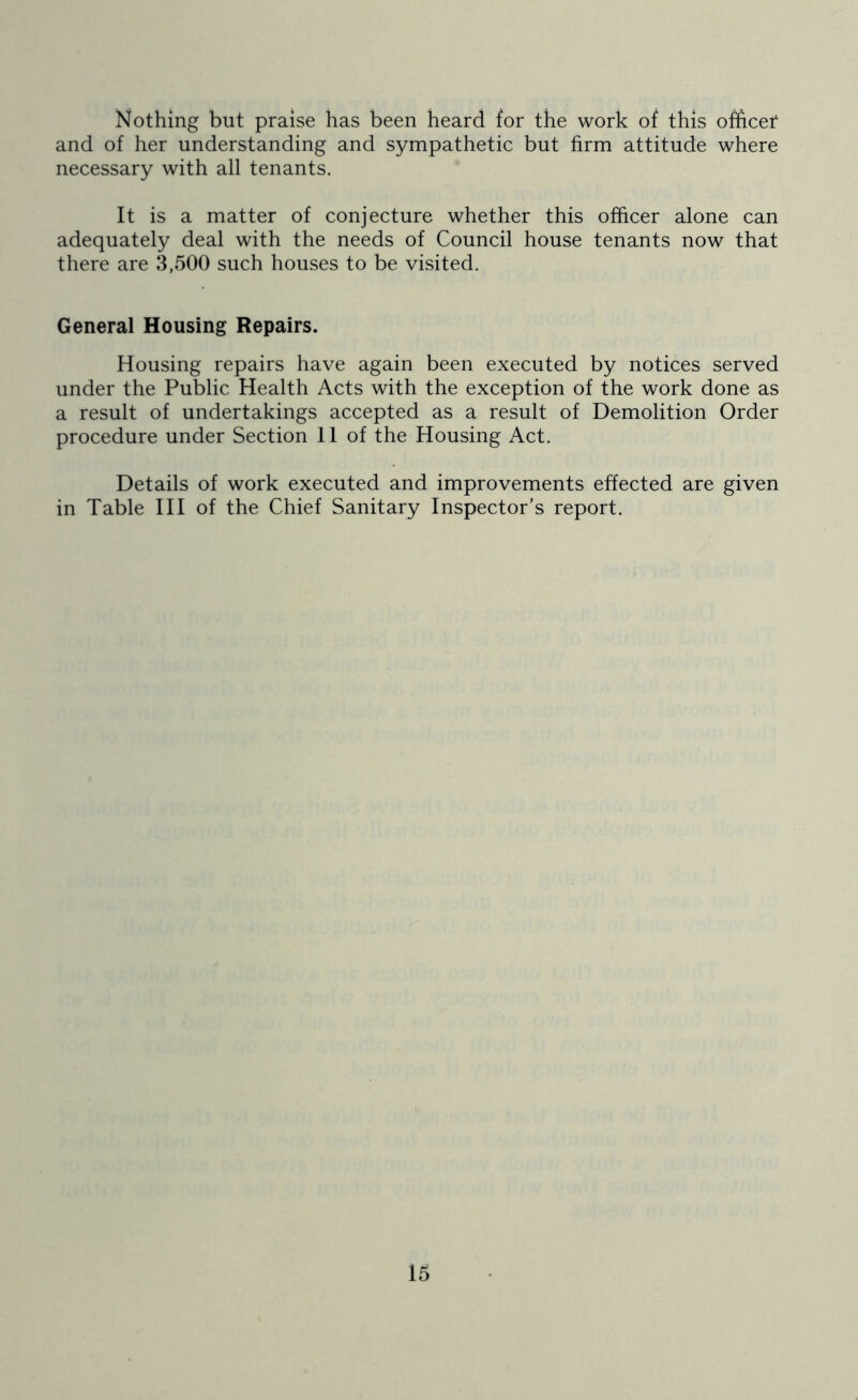 Nothing but praise has been heard for the work of this ofhcet and of her understanding and sympathetic but firm attitude where necessary with all tenants. It is a matter of conjecture whether this officer alone can adequately deal with the needs of Council house tenants now that there are 3,500 such houses to be visited. General Housing Repairs. Housing repairs have again been executed by notices served under the Public Health Acts with the exception of the work done as a result of undertakings accepted as a result of Demolition Order procedure under Section 11 of the Housing Act. Details of work executed and improvements effected are given in Table III of the Chief Sanitary Inspector’s report.