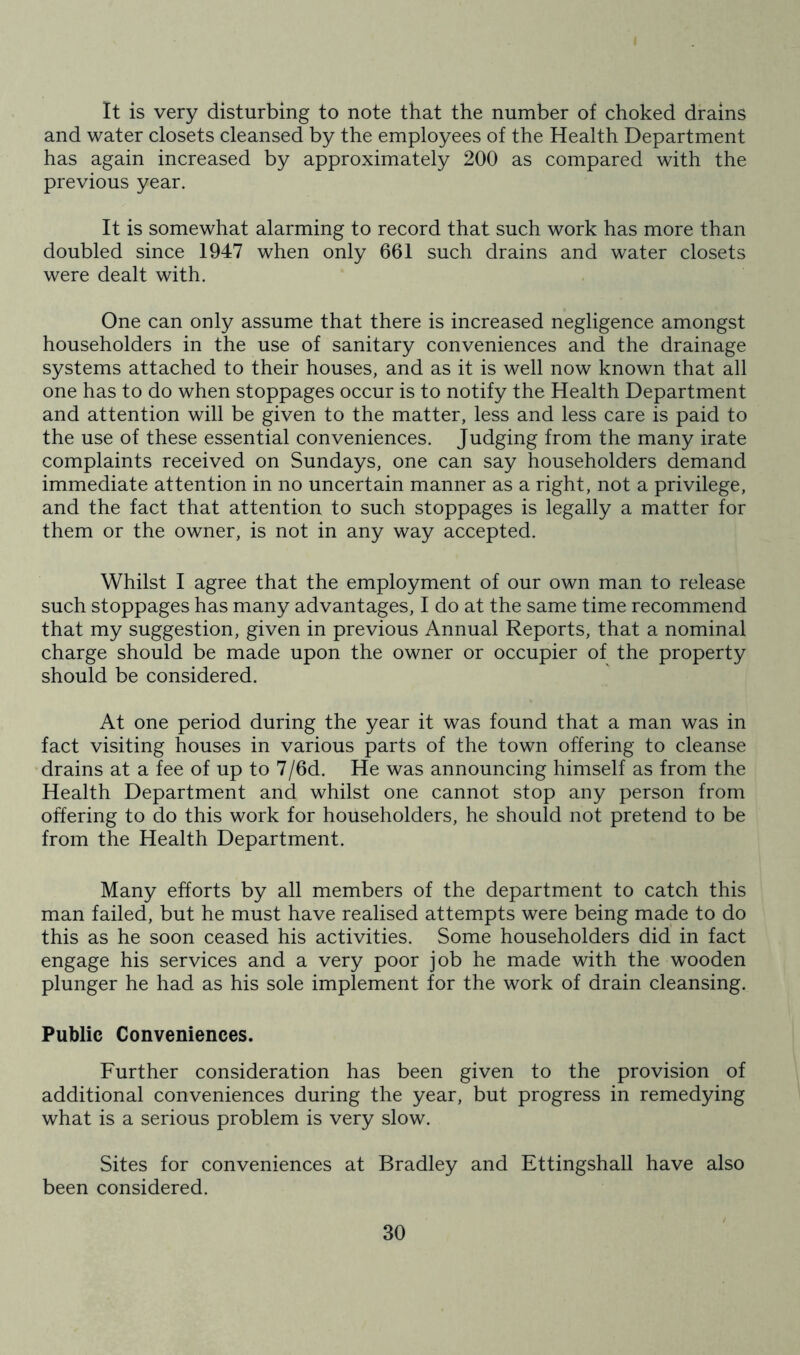 It is very disturbing to note that the number of choked drains and water closets cleansed by the employees of the Health Department has again increased by approximately 200 as compared with the previous year. It is somewhat alarming to record that such work has more than doubled since 1947 when only 661 such drains and water closets were dealt with. One can only assume that there is increased negligence amongst householders in the use of sanitary conveniences and the drainage systems attached to their houses, and as it is well now known that all one has to do when stoppages occur is to notify the Health Department and attention will be given to the matter, less and less care is paid to the use of these essential conveniences. Judging from the many irate complaints received on Sundays, one can say householders demand immediate attention in no uncertain manner as a right, not a privilege, and the fact that attention to such stoppages is legally a matter for them or the owner, is not in any way accepted. Whilst I agree that the employment of our own man to release such stoppages has many advantages, I do at the same time recommend that my suggestion, given in previous Annual Reports, that a nominal charge should be made upon the owner or occupier of the property should be considered. At one period during the year it was found that a man was in fact visiting houses in various parts of the town offering to cleanse drains at a fee of up to 7/6d. He was announcing himself as from the Health Department and whilst one cannot stop any person from offering to do this work for householders, he should not pretend to be from the Health Department. Many efforts by all members of the department to catch this man failed, but he must have realised attempts were being made to do this as he soon ceased his activities. Some householders did in fact engage his services and a very poor job he made with the wooden plunger he had as his sole implement for the work of drain cleansing. Public Conveniences. Further consideration has been given to the provision of additional conveniences during the year, but progress in remedying what is a serious problem is very slow. Sites for conveniences at Bradley and Ettingshall have also been considered.