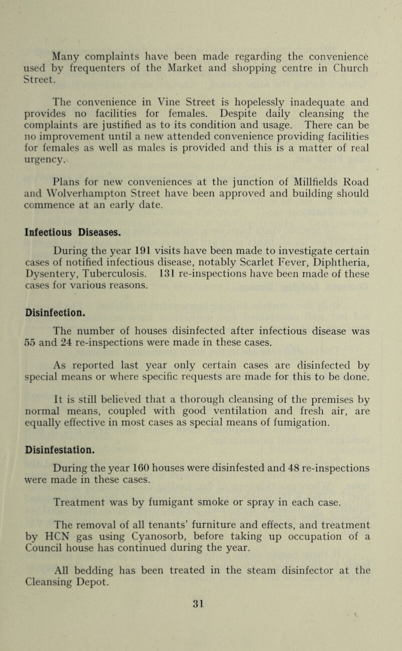 Many complaints have been made regarding the convenience used by frequenters of the Market and shopping centre in Church Street. The convenience in Vine Street is hopelessly inadequate and provides no facilities for females. Despite daily cleansing the complaints are justified as to its condition and usage. There can be no improvement until a new attended convenience providing facilities for females as well as males is provided and this is a matter of real urgency. Plans for new conveniences at the junction of Millfields Road and Wolverhampton Street have been approved and building should commence at an early date. Infectious Diseases. During the year 191 visits have been made to investigate certain cases of notified infectious disease, notably Scarlet Fever, Diphtheria, Dysentery, Tuberculosis. 131 re-inspections have been made of these cases for various reasons. Disinfection. The number of houses disinfected after infectious disease was 55 and 24 re-inspections were made in these cases. As reported last year only certain cases are disinfected by special means or where specific requests are made for this to be done. It is still believed that a thorough cleansing of the premises by normal means, coupled with good ventilation and fresh air, are equally effective in most cases as special means of fumigation. Disinfestation. During the year 160 houses were disinfested and 48 re-inspections were made in these cases. Treatment was by fumigant smoke or spray in each case. The removal of all tenants’ furniture and effects, and treatment by HCN gas using Cyanosorb, before taking up occupation of a Council house has continued during the year. All bedding has been treated in the steam disinfector at the Cleansing Depot.