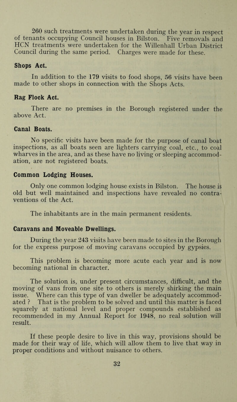 260 such treatments were undertaken during the year in respect of tenants occupying Council houses in Bilston. Five removals and HCN treatments were undertaken for the Willenhall Urban District Council during the same period. Charges were made for these. Shops Act. In addition to the 179 visits to food shops, 56 visits have been made to other shops in connection with the Shops Acts. Rag Flock Act. There are no premises in the Borough registered under the above Act. Canal Boats. No specific visits have been made for the purpose of canal boat inspections, as all boats seen are lighters carrying coal, etc., to coal wharves in the area, and as these have no living or sleeping accommod- ation, are not registered boats. Common Lodging Houses. Only one common lodging house exists in Bilston. The house is old but well maintained and inspections have revealed no contra- ventions of the Act. The inhabitants are in the main permanent residents. Caravans and Moveable Dwellings. During the year 243 visits have been made to sites in the Borough for the express purpose of moving caravans occupied by gypsies. This problem is becoming more acute each year and is now becoming national in character. The solution is, under present circumstances, difficult, and the moving of vans from one site to others is merely shirking the main issue. Where can this type of van dweller be adequately accommod- ated ? That is the problem to be solved and until this matter is faced squarely at national level and proper compounds established as recommended in my Annual Report for 1948, no real solution will result. If these people desire to live in this way, provisions should be made for their way of life, which will allow them to live that way in proper conditions and without nuisance to others.