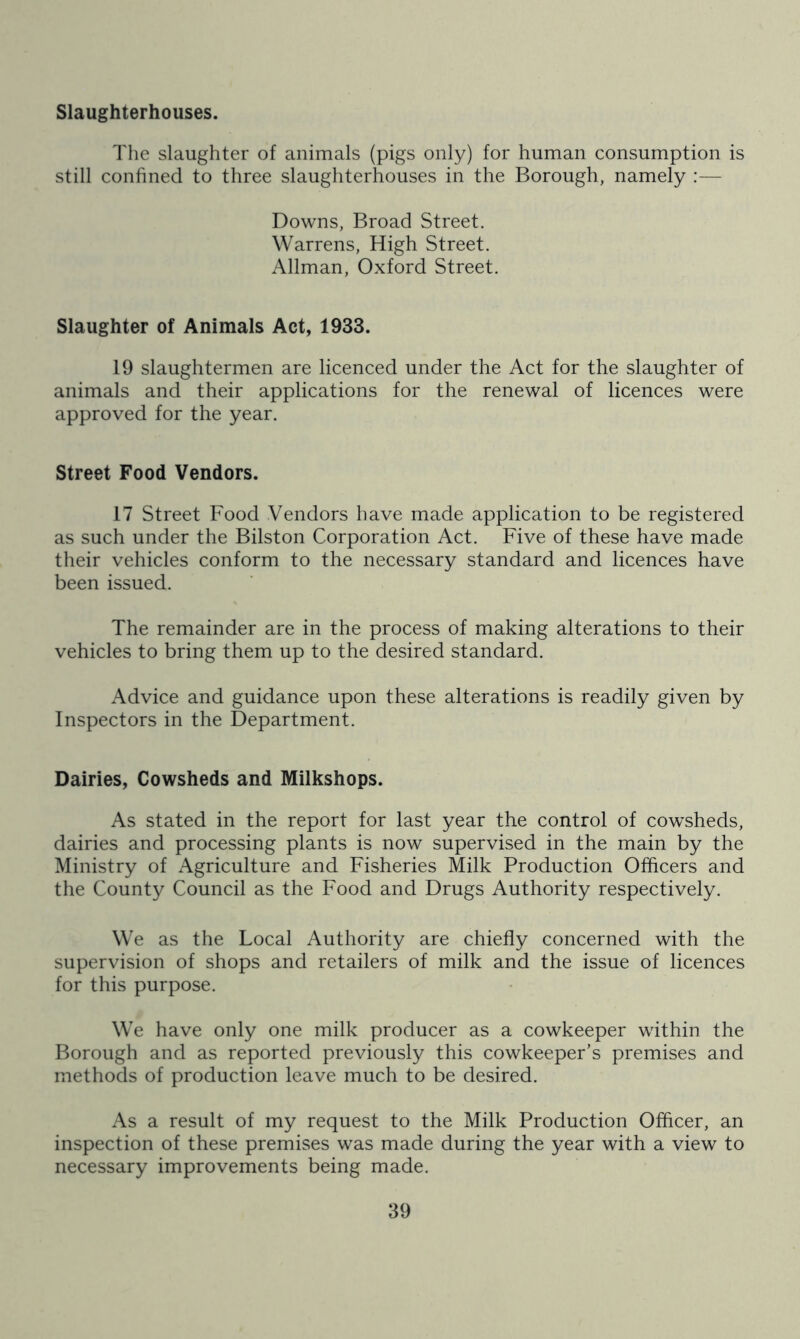 Slaughterhouses. The slaughter of animals (pigs only) for human consumption is still confined to three slaughterhouses in the Borough, namely :— Downs, Broad Street. Warrens, High Street. Allman, Oxford Street. Slaughter of Animals Act, 1933. 19 slaughtermen are licenced under the Act for the slaughter of animals and their applications for the renewal of licences were approved for the year. Street Food Vendors. 17 Street Food Vendors have made application to be registered as such under the Bilston Corporation Act. Five of these have made their vehicles conform to the necessary standard and licences have been issued. The remainder are in the process of making alterations to their vehicles to bring them up to the desired standard. Advice and guidance upon these alterations is readily given by Inspectors in the Department. Dairies, Cowsheds and Milkshops. As stated in the report for last year the control of cowsheds, dairies and processing plants is now supervised in the main by the Ministry of Agriculture and Fisheries Milk Production Officers and the County Council as the Food and Drugs Authority respectively. We as the Local Authority are chiefly concerned with the supervision of shops and retailers of milk and the issue of licences for this purpose. We have only one milk producer as a cowkeeper within the Borough and as reported previously this cowkeeper’s premises and methods of production leave much to be desired. As a result of my request to the Milk Production Officer, an inspection of these premises was made during the year with a view to necessary improvements being made.