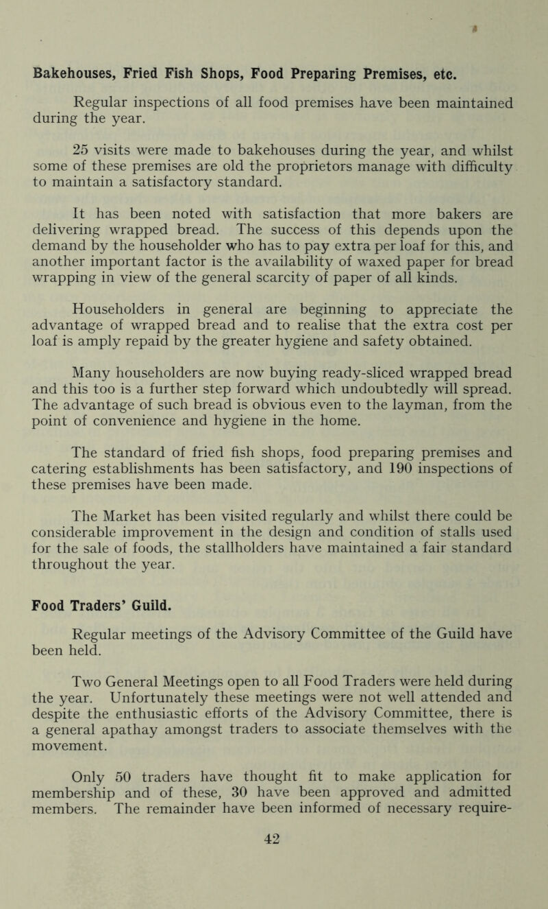 Bakehouses, Fried Fish Shops, Food Preparing Premises, etc. Regular inspections of all food premises have been maintained during the year. 25 visits were made to bakehouses during the year, and whilst some of these premises are old the proprietors manage with difficulty to maintain a satisfactory standard. It has been noted with satisfaction that more bakers are delivering wrapped bread. The success of this depends upon the demand by the householder who has to pay extra per loaf for this, and another important factor is the availability of waxed paper for bread wrapping in view of the general scarcity of paper of all kinds. Householders in general are beginning to appreciate the advantage of wrapped bread and to realise that the extra cost per loaf is amply repaid by the greater hygiene and safety obtained. Many householders are now buying ready-sliced wrapped bread and this too is a further step forward which undoubtedly will spread. The advantage of such bread is obvious even to the layman, from the point of convenience and hygiene in the home. The standard of fried fish shops, food preparing premises and catering establishments has been satisfactory, and 190 inspections of these premises have been made. The Market has been visited regularly and whilst there could be considerable improvement in the design and condition of stalls used for the sale of foods, the stallholders have maintained a fair standard throughout the year. Food Traders’ Guild. Regular meetings of the Advisory Committee of the Guild have been held. Two General Meetings open to all Food Traders were held during the year. Unfortunately these meetings were not well attended and despite the enthusiastic efforts of the Advisory Committee, there is a general apathay amongst traders to associate themselves with the movement. Only 50 traders have thought fit to make application for membership and of these, 30 have been approved and admitted members. The remainder have been informed of necessary require-