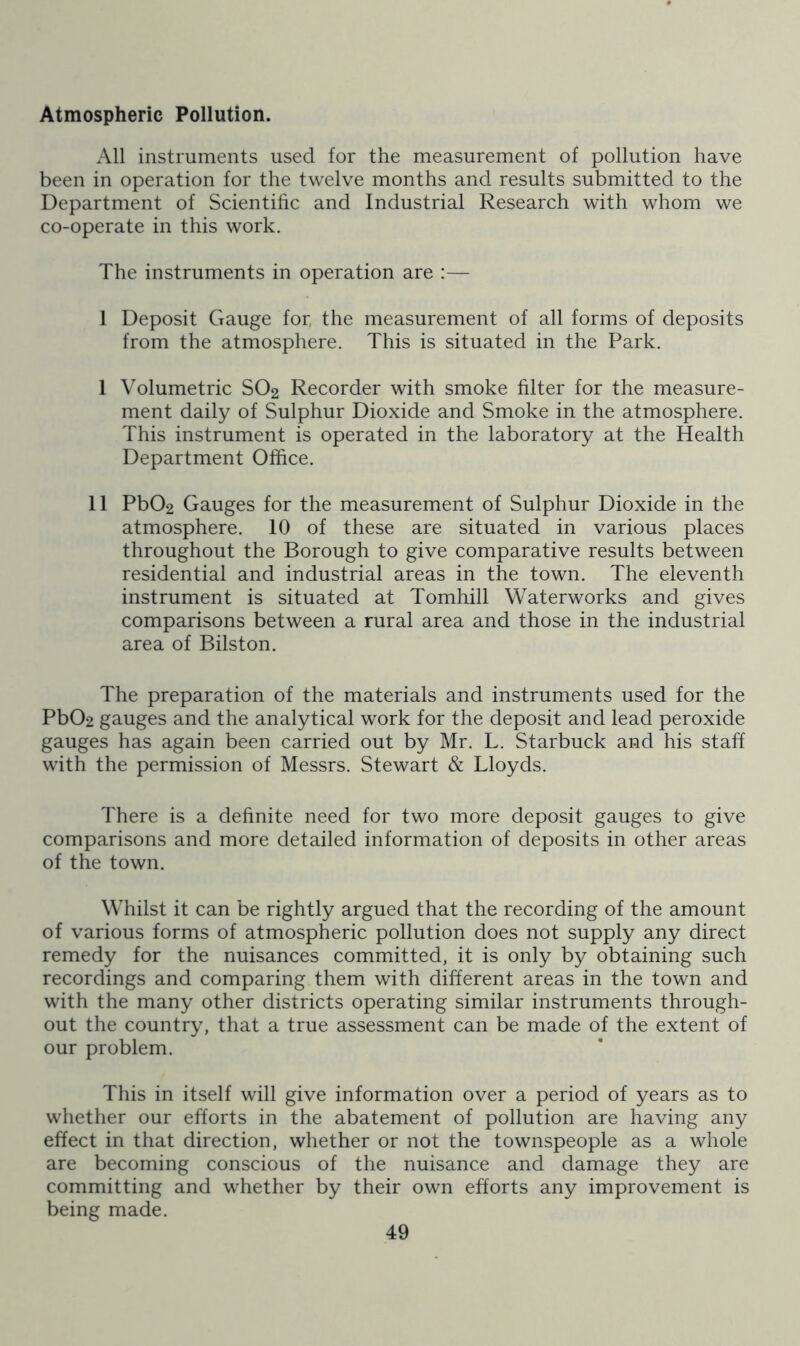 Atmospheric Pollution. All instruments used for the measurement of pollution have been in operation for the twelve months and results submitted to the Department of Scientific and Industrial Research with whom we co-operate in this work. The instruments in operation are :— 1 Deposit Gauge for, the measurement of all forms of deposits from the atmosphere. This is situated in the Park. 1 Volumetric SO2 Recorder with smoke filter for the measure- ment daily of Sulphur Dioxide and Smoke in the atmosphere. This instrument is operated in the laboratory at the Health Department Office. 11 Pb02 Gauges for the measurement of Sulphur Dioxide in the atmosphere. 10 of these are situated in various places throughout the Borough to give comparative results between residential and industrial areas in the town. The eleventh instrument is situated at Tomhill Waterworks and gives comparisons between a rural area and those in the industrial area of Bilston. The preparation of the materials and instruments used for the Pb02 gauges and the analytical work for the deposit and lead peroxide gauges has again been carried out by Mr. L. Starbuck and his staff with the permission of Messrs. Stewart & Lloyds. There is a definite need for two more deposit gauges to give comparisons and more detailed information of deposits in other areas of the town. Whilst it can be rightly argued that the recording of the amount of various forms of atmospheric pollution does not supply any direct remedy for the nuisances committed, it is only by obtaining such recordings and comparing them with different areas in the town and with the many other districts operating similar instruments through- out the country, that a true assessment can be made of the extent of our problem. This in itself will give information over a period of years as to whether our efforts in the abatement of pollution are having any effect in that direction, whether or not the townspeople as a whole are becoming conscious of the nuisance and damage they are committing and whether by their own efforts any improvement is being made.