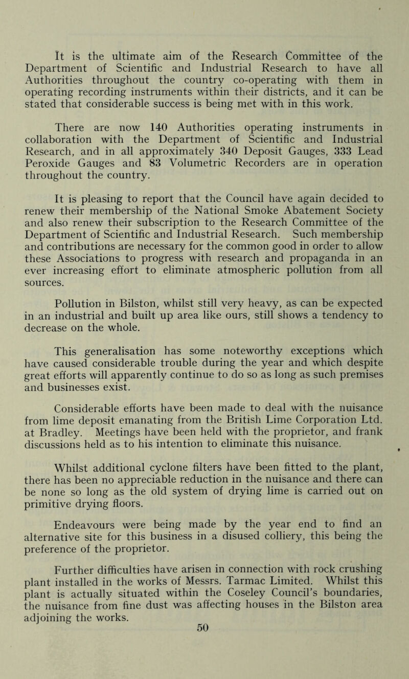 It is the ultimate aim of the Research Committee of the Department of Scientific and Industrial Research to have all Authorities throughout the country co-operating with them in operating recording instruments within their districts, and it can be stated that considerable success is being met with in this work. There are now 140 Authorities operating instruments in collaboration with the Department of Scientific and Industrial Research, and in all approximately 340 Deposit Gauges, 333 Lead Peroxide Gauges and 83 Volumetric Recorders are in operation throughout the country. It is pleasing to report that the Council have again decided to renew their membership of the National Smoke Abatement Society and also renew their subscription to the Research Committee of the Department of Scientific and Industrial Research. Such membership and contributions are necessary for the common good in order to allow these Associations to progress with research and propaganda in an ever increasing effort to eliminate atmospheric pollution from all sources. Pollution in Bilston, whilst still very heavy, as can be expected in an industrial and built up area like ours, still shows a tendency to decrease on the whole. This generalisation has some noteworthy exceptions which have caused considerable trouble during the year and which despite great efforts will apparently continue to do so as long as such premises and businesses exist. Considerable efforts have been made to deal with the nuisance from lime deposit emanating from the British Lime Corporation Ltd. at Bradley. Meetings have been held with the proprietor, and frank discussions held as to his intention to eliminate this nuisance. Whilst additional cyclone filters have been fitted to the plant, there has been no appreciable reduction in the nuisance and there can be none so long as the old system of drying lime is carried out on primitive drying floors. Endeavours were being made by the year end to find an alternative site for this business in a disused colliery, this being the preference of the proprietor. Further difficulties have arisen in connection with rock crushing plant installed in the works of Messrs. Tarmac Limited. Whilst this plant is actually situated within the Coseley Council’s boundaries, the nuisance from fine dust was affecting houses in the Bilston area adjoining the works.