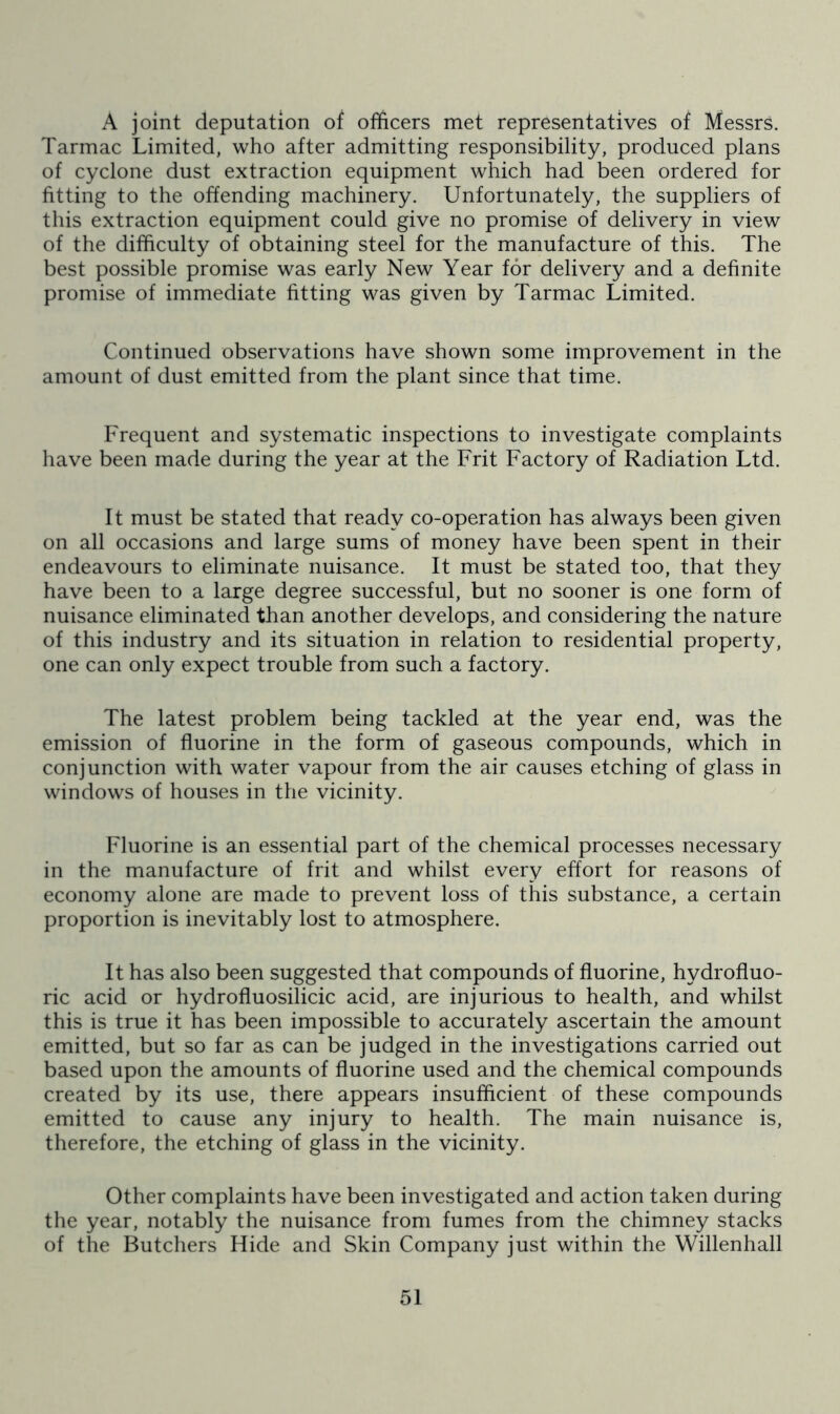 A joint deputation of officers met representatives of Messrs. Tarmac Limited, who after admitting responsibility, produced plans of cyclone dust extraction equipment which had been ordered for fitting to the offending machinery. Unfortunately, the suppliers of this extraction equipment could give no promise of delivery in view of the difficulty of obtaining steel for the manufacture of this. The best possible promise was early New Year for delivery and a definite promise of immediate fitting was given by Tarmac Limited. Continued observations have shown some improvement in the amount of dust emitted from the plant since that time. Frequent and systematic inspections to investigate complaints have been made during the year at the Frit Factory of Radiation Ltd. It must be stated that ready co-operation has always been given on all occasions and large sums of money have been spent in their endeavours to eliminate nuisance. It must be stated too, that they have been to a large degree successful, but no sooner is one form of nuisance eliminated than another develops, and considering the nature of this industry and its situation in relation to residential property, one can only expect trouble from such a factory. The latest problem being tackled at the year end, was the emission of fluorine in the form of gaseous compounds, which in conjunction with water vapour from the air causes etching of glass in windows of houses in the vicinity. Fluorine is an essential part of the chemical processes necessary in the manufacture of frit and whilst every effort for reasons of economy alone are made to prevent loss of this substance, a certain proportion is inevitably lost to atmosphere. It has also been suggested that compounds of fluorine, hydrofluo- ric acid or hydrofluosilicic acid, are injurious to health, and whilst this is true it has been impossible to accurately ascertain the amount emitted, but so far as can be judged in the investigations carried out based upon the amounts of fluorine used and the chemical compounds created by its use, there appears insufficient of these compounds emitted to cause any injury to health. The main nuisance is, therefore, the etching of glass in the vicinity. Other complaints have been investigated and action taken during the year, notably the nuisance from fumes from the chimney stacks of the Butchers Hide and Skin Company just within the Willenhall