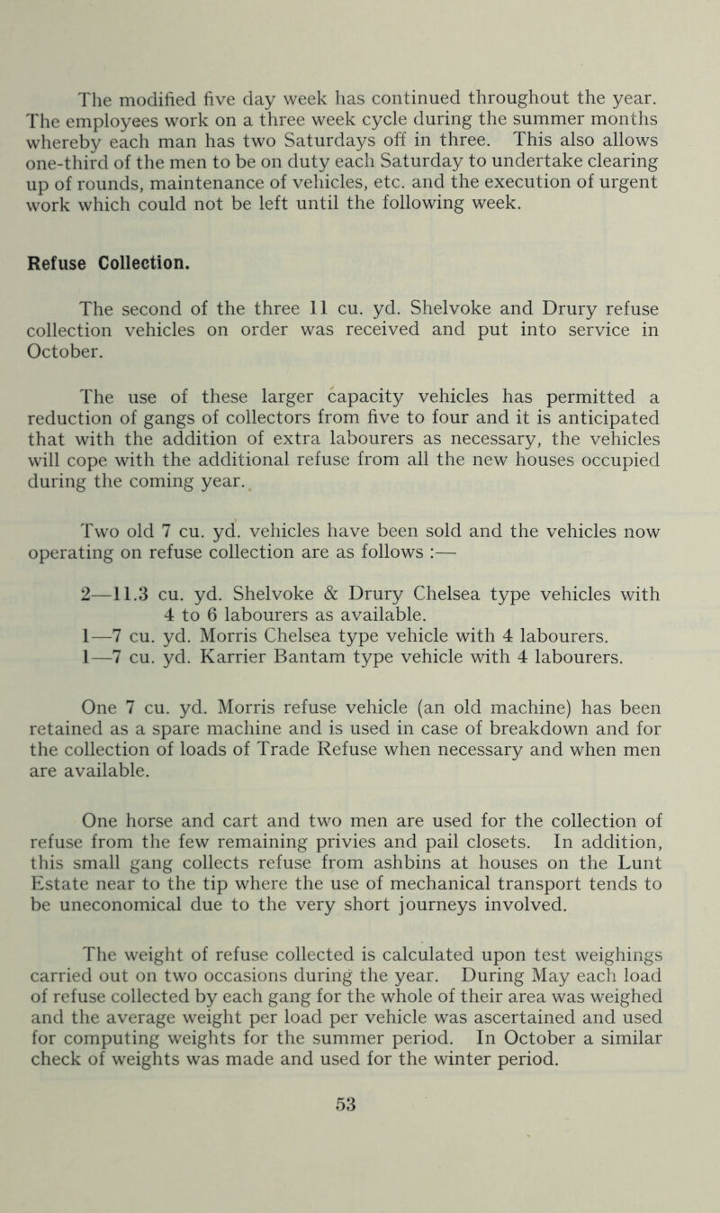 The modified five day week has continued throughout the year. The employees work on a three week cycle during the summer months whereby each man has two Saturdays off in three. This also allows one-third of the men to be on duty each Saturday to undertake clearing up of rounds, maintenance of vehicles, etc. and the execution of urgent work which could not be left until the following week. Refuse Collection. The second of the three 11 cu. yd. Shelvoke and Drury refuse collection vehicles on order was received and put into service in October. The use of these larger capacity vehicles has permitted a reduction of gangs of collectors from five to four and it is anticipated that with the addition of extra labourers as necessary, the vehicles will cope with the additional refuse from all the new houses occupied during the coming year.^ Two old 7 cu. yd. vehicles have been sold and the vehicles now operating on refuse collection are as follows :— 2—11.3 cu. yd. Shelvoke & Drury Chelsea type vehicles with 4 to 6 labourers as available. 1—7 cu. yd. Morris Chelsea type vehicle with 4 labourers. 1—7 cu. yd. Karrier Bantam type vehicle with 4 labourers. One 7 cu. yd. Morris refuse vehicle (an old machine) has been retained as a spare machine and is used in case of breakdown and for the collection of loads of Trade Refuse when necessary and when men are available. One horse and cart and two men are used for the collection of refuse from the few remaining privies and pail closets. In addition, this small gang collects refuse from ashbins at houses on the Lunt Estate near to the tip where the use of mechanical transport tends to be uneconomical due to the very short journeys involved. The weight of refuse collected is calculated upon test weighings carried out on two occasions during the year. During May each load of refuse collected by each gang for the whole of their area was weighed and the average weight per load per vehicle was ascertained and used for computing weights for the summer period. In October a similar check of weights was made and used for the winter period.