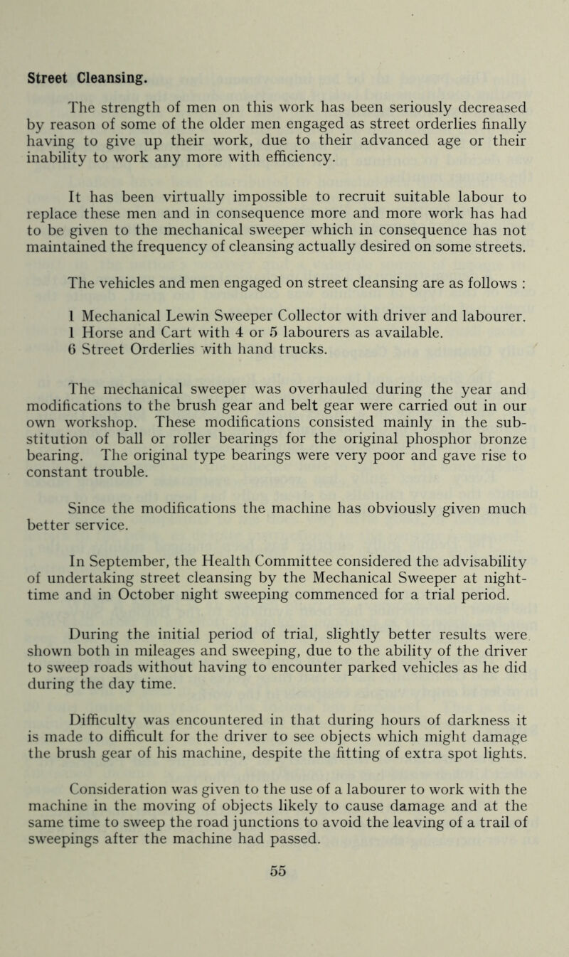 street Cleansing. The strength of men on this work has been seriously decreased by reason of some of the older men engaged as street orderlies finally having to give up their work, due to their advanced age or their inability to work any more with efficiency. It has been virtually impossible to recruit suitable labour to replace these men and in consequence more and more work has had to be given to the mechanical sweeper which in consequence has not maintained the frequency of cleansing actually desired on some streets. The vehicles and men engaged on street cleansing are as follows : 1 Mechanical Lewin Sweeper Collector with driver and labourer. 1 Horse and Cart with 4 or 5 labourers as available. 6 Street Orderlies with hand trucks. The mechanical sweeper was overhauled during the year and modifications to the brush gear and belt gear were carried out in our own workshop. These modifications consisted mainly in the sub- stitution of ball or roller bearings for the original phosphor bronze bearing. The original type bearings were very poor and gave rise to constant trouble. Since the modifications the machine has obviously given much better service. In September, the Health Committee considered the advisability of undertaking street cleansing by the Mechanical Sweeper at night- time and in October night sweeping commenced for a trial period. During the initial period of trial, slightly better results were shown both in mileages and sweeping, due to the ability of the driver to sweep roads without having to encounter parked vehicles as he did during the day time. Difficulty was encountered in that during hours of darkness it is made to difficult for the driver to see objects which might damage the brush gear of his machine, despite the fitting of extra spot lights. Consideration was given to the use of a labourer to work with the machine in the moving of objects likely to cause damage and at the same time to sweep the road junctions to avoid the leaving of a trail of sweepings after the machine had passed.