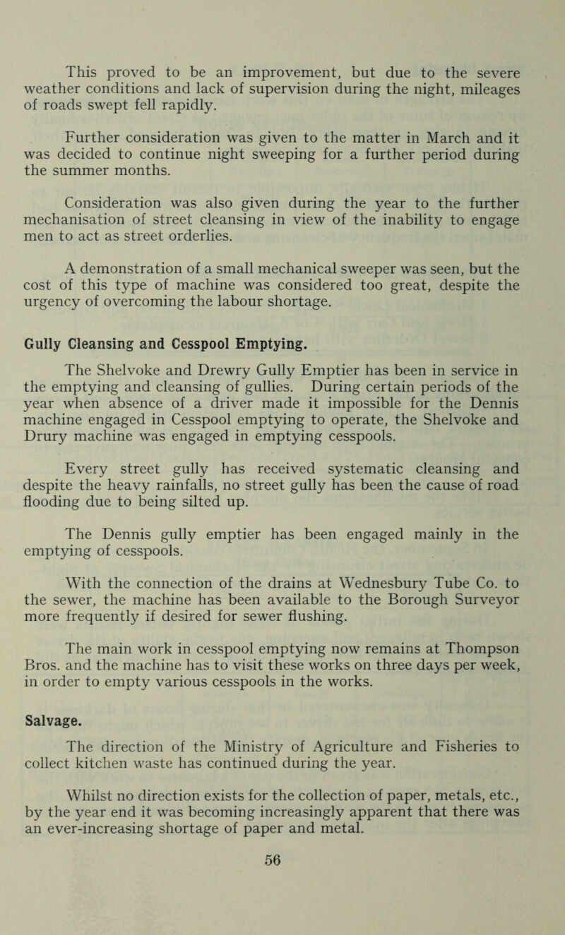 This proved to be an improvement, but due to the severe weather conditions and lack of supervision during the night, mileages of roads swept fell rapidly. Further consideration was given to the matter in March and it was decided to continue night sweeping for a further period during the summer months. Consideration was also given during the year to the further mechanisation of street cleansing in view of the inability to engage men to act as street orderlies. A demonstration of a small mechanical sweeper was seen, but the cost of this type of machine was considered too great, despite the urgency of overcoming the labour shortage. Gully Cleansing and Cesspool Emptying. The Shelvoke and Drewry Gully Emptier has been in service in the emptying and cleansing of gullies. During certain periods of the year when absence of a driver made it impossible for the Dennis machine engaged in Cesspool emptying to operate, the Shelvoke and Drury machine was engaged in emptying cesspools. Every street gully has received systematic cleansing and despite the heavy rainfalls, no street gully has been the cause of road flooding due to being silted up. The Dennis gully emptier has been engaged mainly in the emptying of cesspools. With the connection of the drains at Wednesbury Tube Co. to the sewer, the machine has been available to the Borough Surveyor more frequently if desired for sewer flushing. The main work in cesspool emptying now remains at Thompson Bros, and the machine has to visit these works on three days per week, in order to empty various cesspools in the works. Salvage. The direction of the Ministry of Agriculture and Fisheries to collect kitchen waste has continued during the year. Whilst no direction exists for the collection of paper, metals, etc., by the year end it was becoming increasingly apparent that there was an ever-increasing shortage of paper and metal.