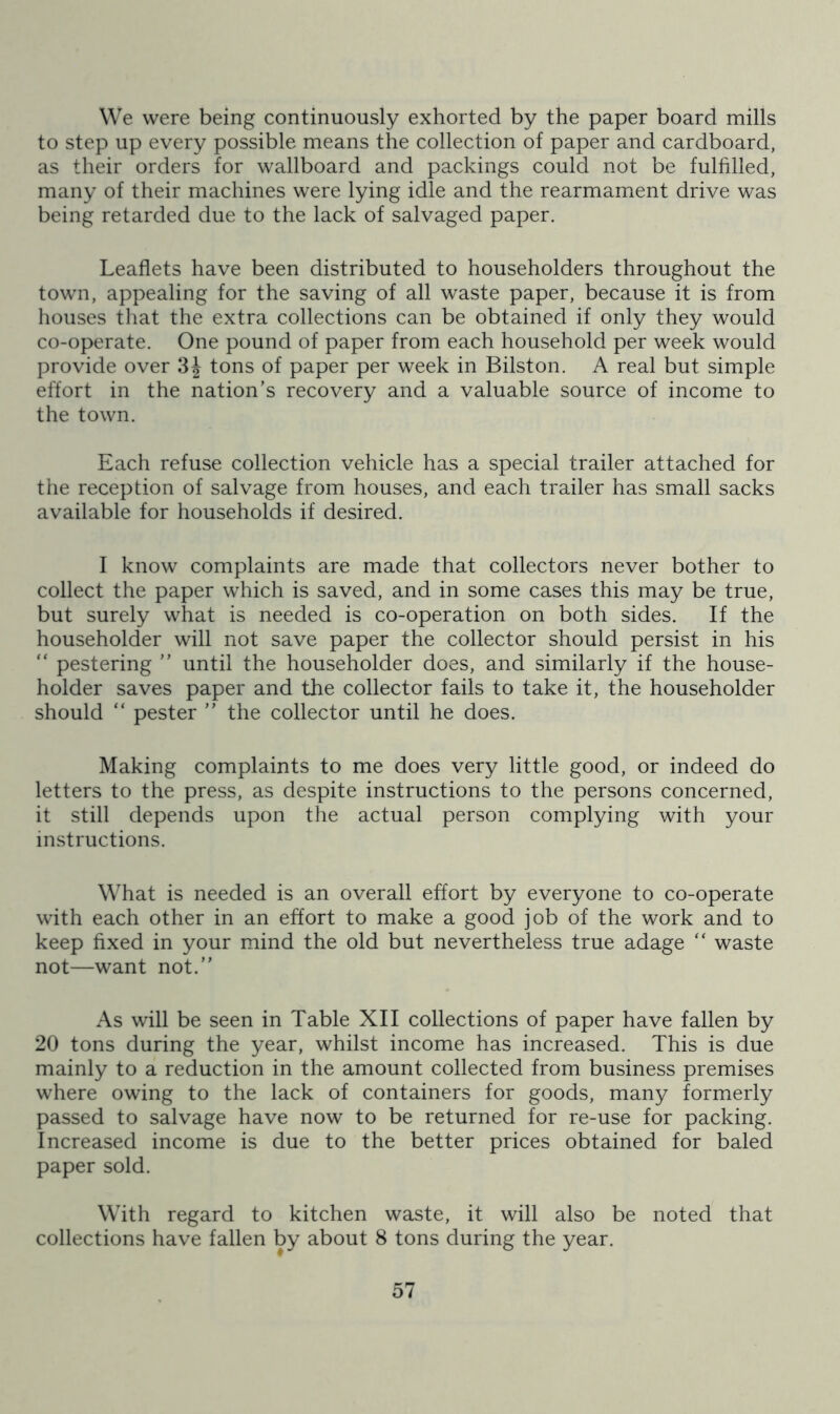 We were being continuously exhorted by the paper board mills to step up every possible means the collection of paper and cardboard, as their orders for wallboard and packings could not be fulfilled, many of their machines were lying idle and the rearmament drive was being retarded due to the lack of salvaged paper. Leaflets have been distributed to householders throughout the town, appealing for the saving of all waste paper, because it is from houses that the extra collections can be obtained if only they would co-operate. One pound of paper from each household per week would provide over tons of paper per week in Bilston. A real but simple effort in the nation’s recovery and a valuable source of income to the town. Each refuse collection vehicle has a special trailer attached for the reception of salvage from houses, and each trailer has small sacks available for households if desired. I know complaints are made that collectors never bother to collect the paper which is saved, and in some cases this may be true, but surely what is needed is co-operation on both sides. If the householder will not save paper the collector should persist in his “ pestering ” until the householder does, and similarly if the house- holder saves paper and the collector fails to take it, the householder should “ pester ” the collector until he does. Making complaints to me does very little good, or indeed do letters to the press, as despite instructions to the persons concerned, it still depends upon the actual person complying with your instructions. What is needed is an overall effort by everyone to co-operate with each other in an effort to make a good job of the work and to keep fixed in your mind the old but nevertheless true adage “ waste not—want not.” As will be seen in Table XII collections of paper have fallen by 20 tons during the year, whilst income has increased. This is due mainly to a reduction in the amount collected from business premises where owing to the lack of containers for goods, many formerly passed to salvage have now to be returned for re-use for packing. Increased income is due to the better prices obtained for baled paper sold. With regard to kitchen waste, it will also be noted that collections have fallen by about 8 tons during the year.
