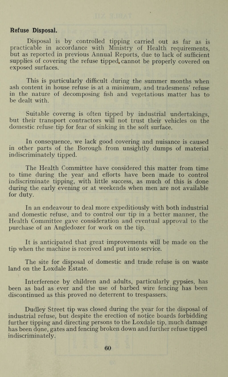 Refuse Disposal. Disposal is by controlled tipping carried out as far as is practicable in accordance with Ministry of Health requirements, but as reported in previous Annual Reports, due to lack of sufficient supplies of covering the refuse tipped, cannot be properly covered on exposed surfaces. This is particularly difficult during the summer months when ash content in house refuse is at a minimum, and tradesmens’ refuse in the nature of decomposing fish and vegetations matter has t,o be dealt with. Suitable coverng is often tipped by industrial undertakings, but their transport contractors will not trust their vehicles on the domestic refuse tip for fear of sinking in the soft surface. In consequence, we lack good covering and nuisance is caused in other parts of the Borough from unsightly dumps of material indiscriminately tipped. The Health Committee have considered this matter from time to time during the year and efforts have been made to control indiscriminate tipping, with little success, as much of this is done during the early evening or at weekends when men are not available for duty. In an endeavour to deal more expeditiously with both industrial and domestic refuse, and to control our tip in a better manner, the Health Committee gave consideration and eventual approval to the purchase of an Angledozer for work on the tip. It is anticipated that great improvements will be made on the tip when the machine is received and put into service. The site for disposal of domestic and trade refuse is on waste land on the Loxdale Estate. Interference by children and adults, particularly gypsies, has been as bad as ever and the use of barbed wire fencing has been discontinued as this proved no deterrent to trespassers. Dudley Street tip was closed during the year for the disposal of industrial refuse, but despite the erection of notice boards forbidding further tipping and directing persons to the Loxdale tip, much damage has been done, gates and fencing broken down and further refuse tipped indiscriminately.