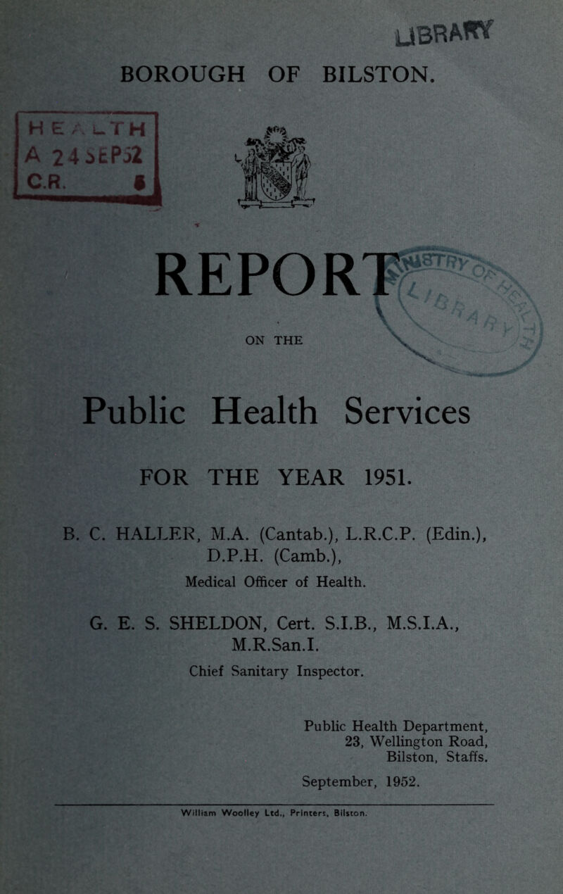 UBRATPf BOROUGH OF BILSTON. H e. L.TH A 24 5EP52 Public Health Services FOR THE YEAR 1951. B. C. HALLER, M.A. (Cantab.), L.R.C.P. (Edin.), D.P.H. (Camb.), Medical Officer of Health. G. E. S. SHELDON, Cert. S.I.B., M.S.LA., M.R.San.I. Chief Sanitary Inspector. Public Health Department, 23, Wellington Road, Bilston, Staffs. September, 1952. William Woolley Ltd., Printers, Bilston.