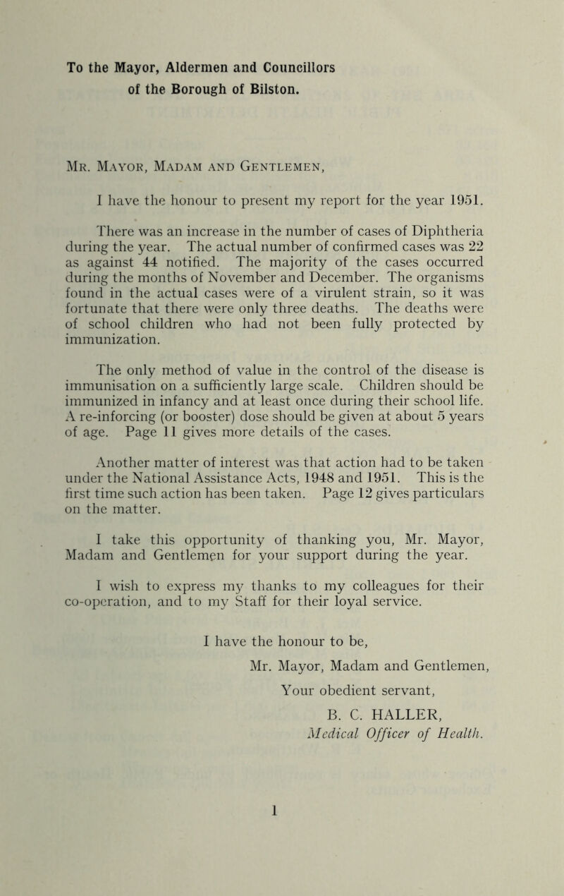 To the Mayor, Aldermen and Councillors of the Borough of Bilston. Mr. Mayor, Madam and Gentlemen, I have the honour to present my report for the year 1951. There was an increase in the number of cases of Diphtheria during the year. The actual number of confirmed cases was 22 as against 44 notified. The majority of the cases occurred during the months of November and December. The organisms found in the actual cases were of a virulent strain, so it was fortunate that there were only three deaths. The deaths were of school children who had not been fully protected by immunization. The only method of value in the control of the disease is immunisation on a sufficiently large scale. Children should be immunized in infancy and at least once during their school life. A re-inforcing (or booster) dose should be given at about 5 years of age. Page 11 gives more details of the cases. Another matter of interest was that action had to be taken under the National Assistance Acts, 1948 and 1951. This is the first time such action has been taken. Page 12 gives particulars on the matter. 1 take this opportunity of thanking you, Mr. Mayor, Madam and Gentlemen for your support during the year. 1 wish to express my thanks to my colleagues for their co-operation, and to my Staff for their loyal service. 1 have the honour to be, Mr. Mayor, Madam and Gentlemen, Your obedient servant, B. C. HALLER, Medical Officer of Health.