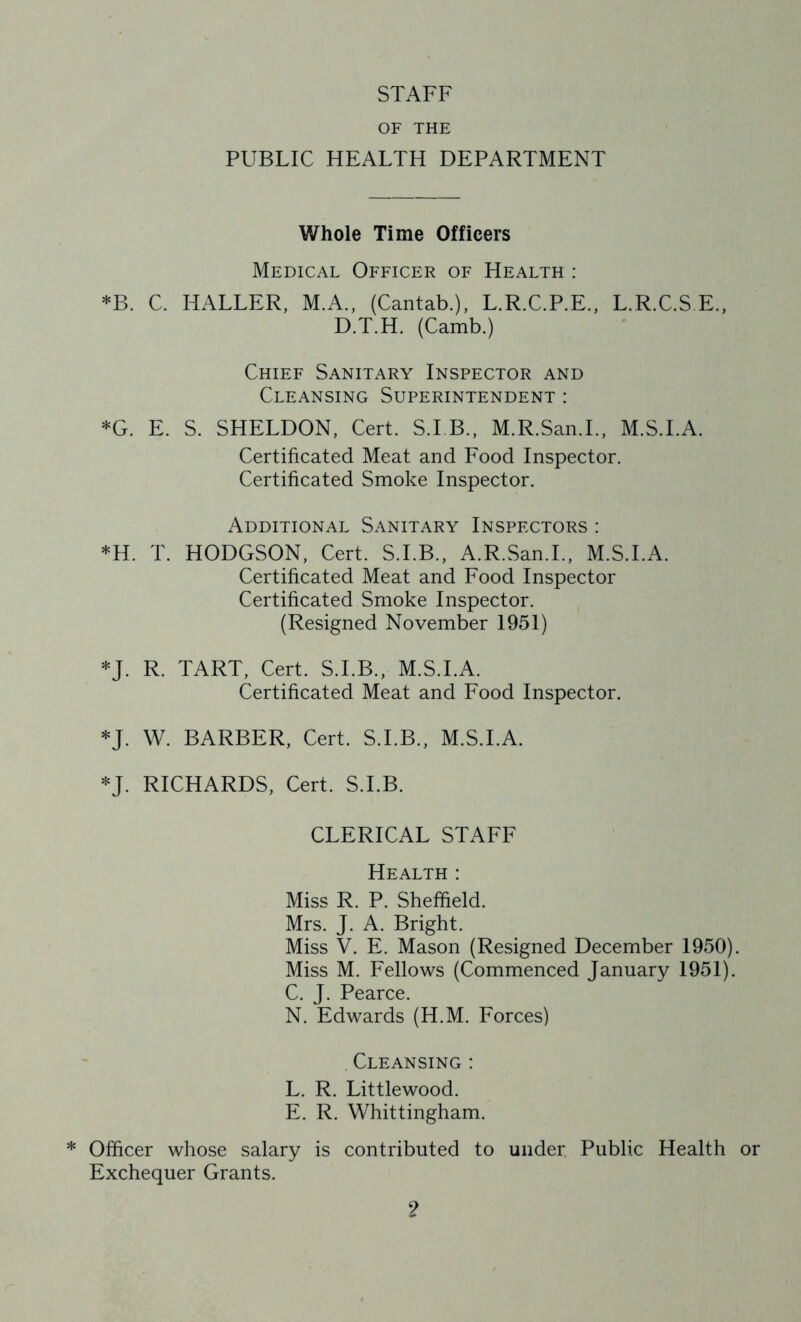 STAFF OF THE PUBLIC HEALTH DEPARTMENT Whole Time Officers Medical Officer of Health : *B. C. HALLER, M.A., (Cantab.), L.R.C.P.E., L.R.C.S E., D.T.H. (Camb.) Chief Sanitary Inspector and Cleansing Superintendent : *G. E. S. SHELDON, Cert. S.I B., M.R.San.L, M.S.I.A. Certificated Meat and Food Inspector. Certificated Smoke Inspector. Additional Sanitary Inspectors : *H. T. HODGSON, Cert. S.I.B., A.R.San.L, M.S.I.A. Certificated Meat and Food Inspector Certificated Smoke Inspector. (Resigned November 1951) *J. R. TART, Cert. S.I.B., M.S.I.A. Certificated Meat and Food Inspector. *J. W. BARBER, Cert. S.I.B., M.S.I.A. *J. RICHARDS, Cert. S.I.B. CLERICAL STAFF Health : Miss R. P. Sheffield. Mrs. J. A. Bright. Miss V. E. Mason (Resigned December 1950). Miss M. Fellows (Commenced January 1951). C. J. Pearce. N. Edwards (H.M. Forces) Cleansing : L. R. Littlewood. E. R. Whittingham. * Officer whose salary is contributed to under. Public Health or Exchequer Grants.