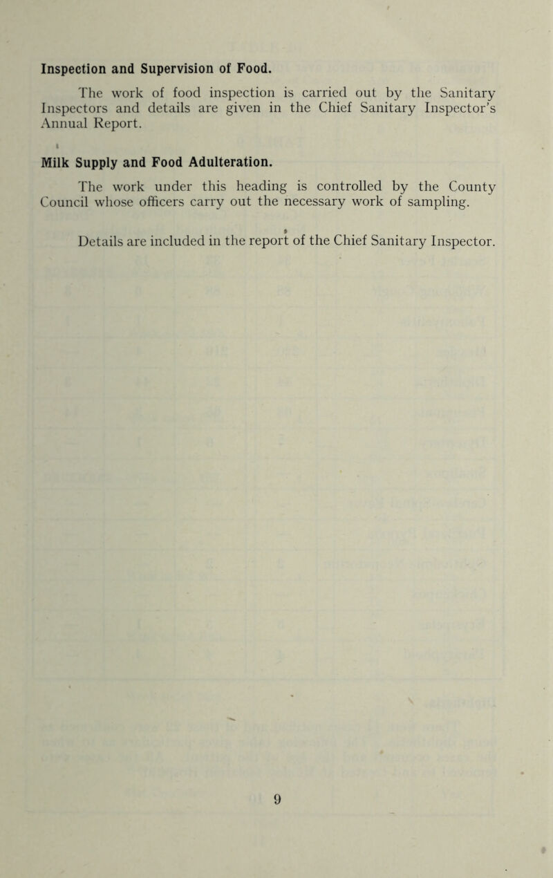 Inspection and Supervision of Food. The work of food inspection is carried out by the Sanitary Inspectors and details are given in the Chief Sanitary Inspector’s Annual Report. I Milk Supply and Food Adulteration. The work under this heading is controlled by the County Council whose officers carry out the necessary work of sampling. * Details are included in the report of the Chief Sanitary Inspector.
