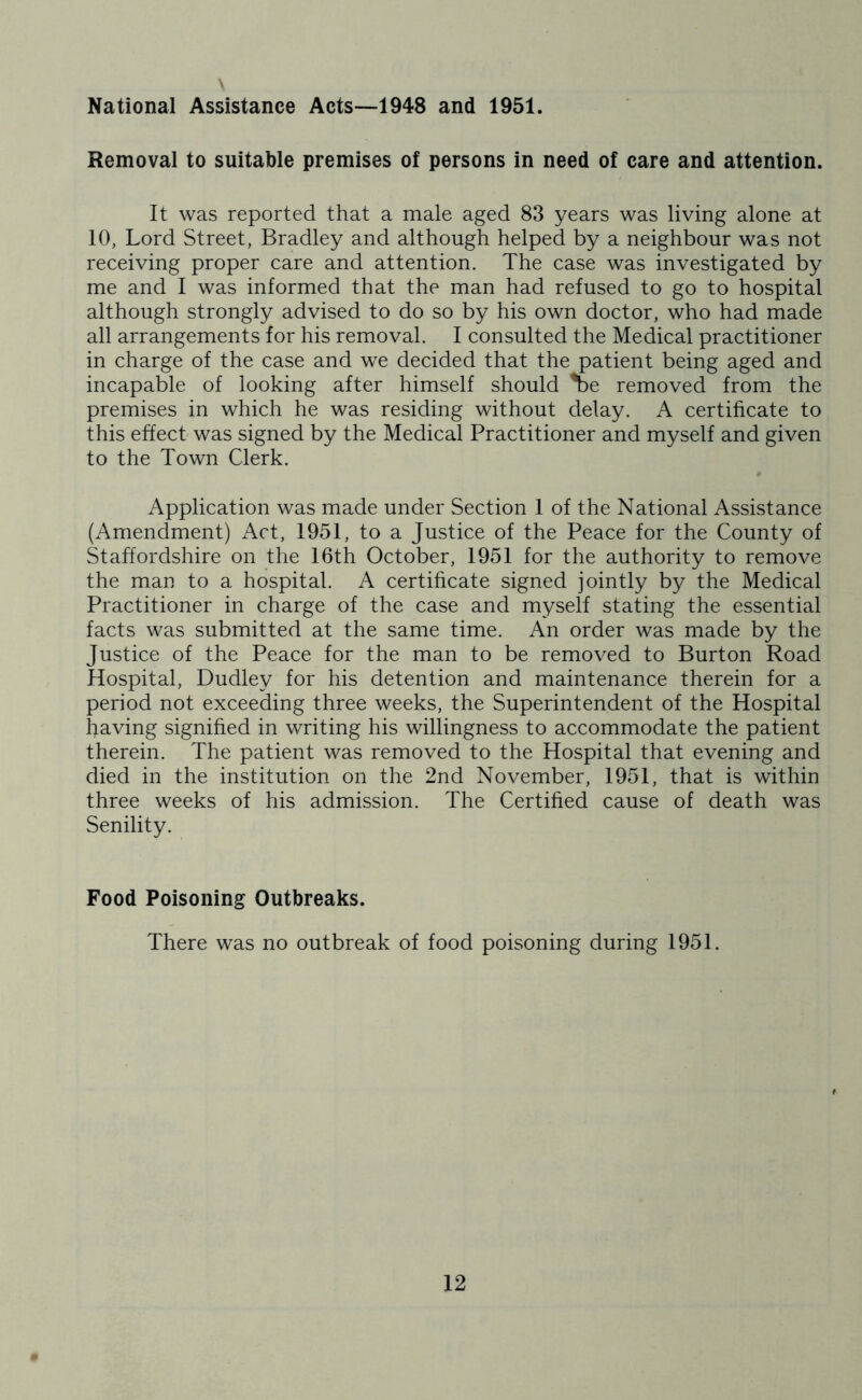 National Assistance Acts--1948 and 1951. Removal to suitable premises of persons in need of care and attention. It was reported that a male aged 83 years was living alone at 10, Lord Street, Bradley and although helped by a neighbour was not receiving proper care and attention. The case was investigated by me and I was informed that the man had refused to go to hospital although strongly advised to do so by his own doctor, who had made all arrangements for his removal. I consulted the Medical practitioner in charge of the case and we decided that the patient being aged and incapable of looking after himself should ^e removed from the premises in which he was residing without delay. A certificate to this effect was signed by the Medical Practitioner and myself and given to the Town Clerk. Application was made under Section 1 of the National Assistance (Amendment) Act, 1951, to a Justice of the Peace for the County of Staffordshire on the 16th October, 1951 for the authority to remove the man to a hospital. A certificate signed jointly by the Medical Practitioner in charge of the case and myself stating the essential facts was submitted at the same time. An order was made by the Justice of the Peace for the man to be removed to Burton Road Hospital, Dudley for his detention and maintenance therein for a period not exceeding three weeks, the Superintendent of the Hospital having signified in writing his willingness to accommodate the patient therein. The patient was removed to the Hospital that evening and died in the institution on the 2nd November, 1951, that is within three weeks of his admission. The Certified cause of death was Senility. Food Poisoning Outbreaks. There was no outbreak of food poisoning during 1951.