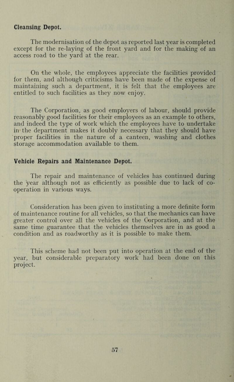 Cleansing Depot. The modernisation of the depot as reported last year is completed except for the re-laying of the front yard and for the making of an access road to the yard at the rear. On -the whole, the employees appreciate the facilities provided for them, and although criticisms have been made of the expense of maintaining such a department, it is felt that the employees are entitled to such facilities as they now enjoy. The Corporation, as good emplo3^ers of labour, should provide reasonably good facilities for their employees as an example to others, and indeed the type of work which the employees have to undertake in* the department makes it doubly necessary that they should have ■proper facilities in the nature of a canteen, washing and clothes storage accommodation available to them. Vehicle Repairs and Maintenance Depot. The repair and maintenance of vehicles has continued during the year although not as efficiently as possible due to lack of co- operation in various ways. Consideration has been given to instituting a more definite form of maintenance routine for all vehicles, so that the mechanics can have greater control over all the vehicles of the C-orporation, and at the same time guarantee that the vehicles themselves are in as good a condition and as roadworthy as it is possible to make them. This scheme had not been put into operation at the end of the year, but considerable preparatory^ work had been done on this project.
